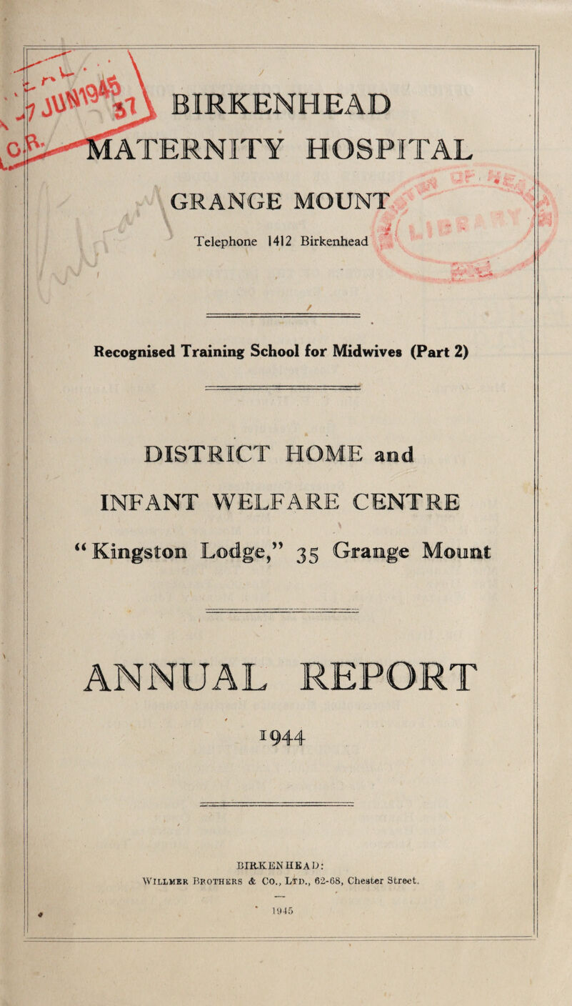 *t\ BIRKENHEAD ^ Maternity hospital GRANGE MOUNT “ * Telephone 1412 Birkenhead Recognised Training School for Midwives (Part 2) DISTRICT HOME and INFANT WELFARE CENTRE “Kingston Lodge,” 35 Grange Mount ANNUAL REPORT 11944 IilR-KENUKAD: Willmer Brothers & Co., Ltd., 62-68, Chester Street, # 1945