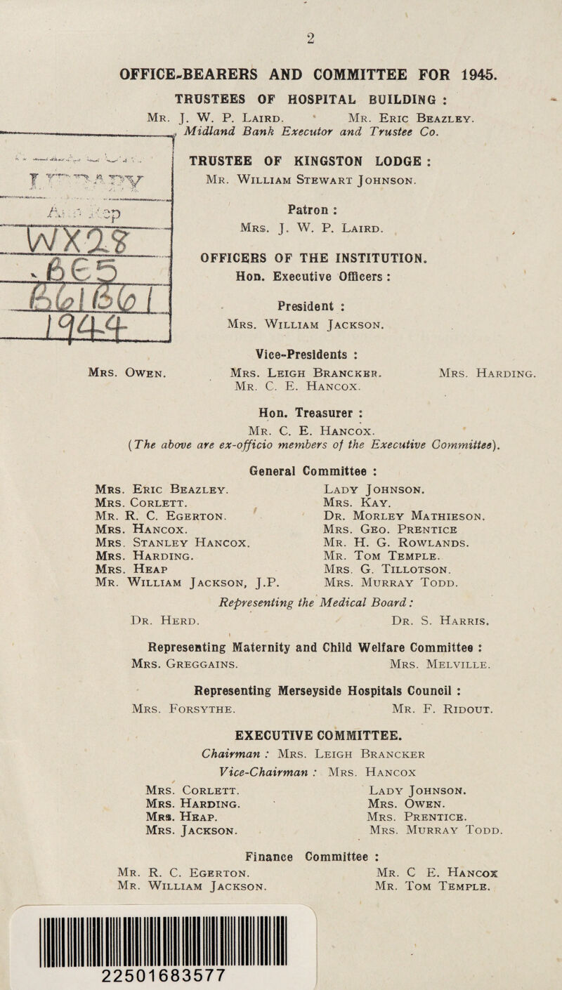 OFFICE-BEARERS AND COMMITTEE FOR 1945. TRUSTEES OF HOSPITAL BUILDING : Mr. J. W. P. Laird. Mr. Eric Beazley. j. \ .. |r 'vry.. A? wx-gg l<?44 Mrs. Owen. Midland Bank Executor and Trustee Co. TRUSTEE OF KINGSTON LODGE : Mr. William Stewart Johnson. Patron : Mrs. J. W. P. Laird. OFFICERS OF THE INSTITUTION. Hon. Executive Officers : President : Mrs. William Jackson. Vice-Presidents : Mrs. Leigh Brancker. Mr. C. E. Hancox. Mrs. Harding. Hon. Treasurer : Mr. C. E. Hancox. (The above are ex-officio members of the Executive Committee). General Committee : Mrs. Eric Beazley. Mrs. Corlett. Mr. R. C. Egerton. Mrs. Hancox. Mrs. Stanley Hancox. Mrs. Harding. Mrs. Heap Mr. William Jackson, J.P. Lady Johnson. Mrs. Kay. Dr. Morley Mathieson. Mrs. Geo. Prentice Mr. H. G. Rowlands. Mr. Tom Temple. Mrs. G. Tillotson. Mrs. Murray Todd. Representing the Medical Board: Dr. Herd. Dr. S. Harris. i Representing Maternity and Child Welfare Committee : Mrs. Greggains. Mrs. Melville. Representing Merseyside Hospitals Council : Mrs. Forsythe. Mr. F. Ridout. EXECUTIVE COMMITTEE. Chairman : Mrs. Leigh Brancker V ice-Chairman Corlett. Mrs Mrs. Harding Mrs. Heap. Mrs. Jackson. Mrs. Hancox Lady Johnson. Mrs. Owen. Mrs. Prentice. Mrs. Murray Todd. Finance Committee : Mr. R. C. Egerton. Mr. C E. Hancox Mr. William Jackson. Mr. Tom Temple. 22501683577