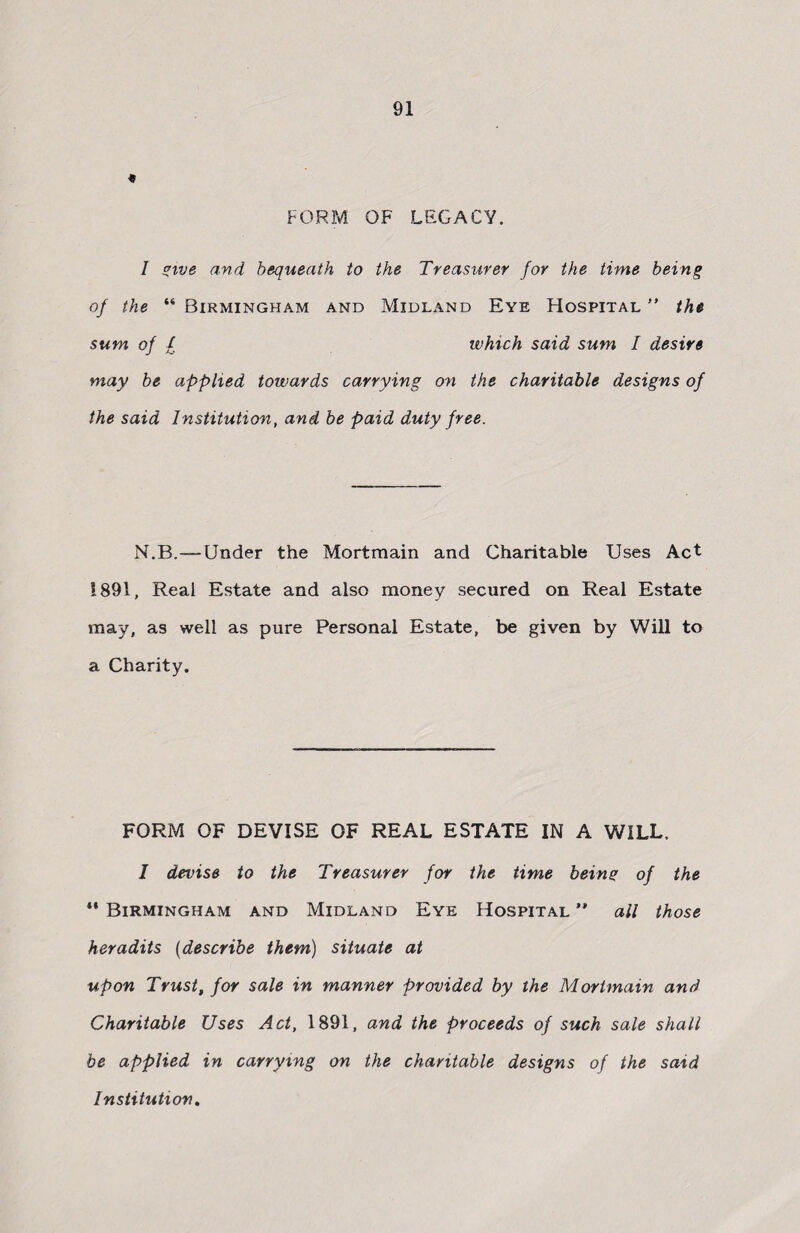 * FORM OF LEGACY. I give and bequeath to the Treasurer for the time being of the “ Birmingham and Midland Eye Hospital ” the sum of / which said sum I desire may be applied towards carrying on the charitable designs of the said Institution, and be paid duty free. N.B.—Under the Mortmain and Charitable Uses Act 1891, Real Estate and also money secured on Real Estate may, as well as pure Personal Estate, be given by Will to a Charity. FORM OF DEVISE OF REAL ESTATE IN A WILL, I devise to the Treasurer for the time being of the ** Birmingham and Midland Eye Hospital ” ail those her adits (describe them) situate at upon Trust, for sale in manner provided by the Mortmain and Charitable Uses Act, 1891, and the proceeds of such sale shall be applied in carrying on the charitable designs of the said Institution,