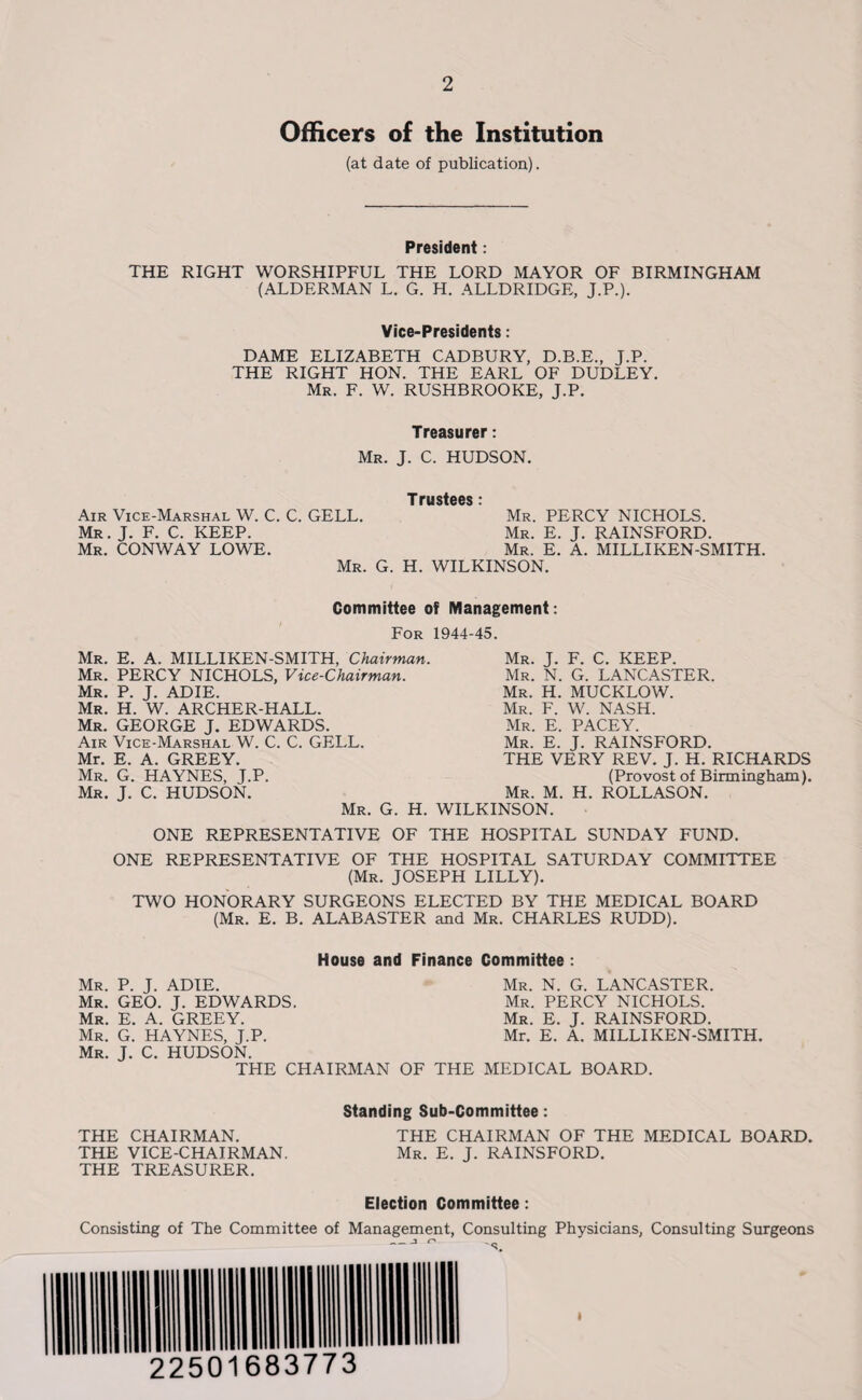 Officers of the Institution (at date of publication). President: THE RIGHT WORSHIPFUL THE LORD MAYOR OF BIRMINGHAM (ALDERMAN L. G. H. ALLDRIDGE, J.P.). Vice-Presidents: DAME ELIZABETH CADBURY, D.B.E., J.P. THE RIGHT HON. THE EARL OF DUDLEY. Mr. F. W. RUSHBROOKE, J.P. Treasurer: Mr. J. C. HUDSON. Trustees: Air Vice-Marshal W. C. C. GELL. Mr. PERCY NICHOLS. Mr. J. F. C. KEEP. Mr. E. J. RAINSFORD. Mr. CONWAY LOWE. Mr. E. A. MILLIKEN-SMITH. Mr. G. H. WILKINSON. Committee of Management: For 1944-45. Mr. E. A. MILLIKEN-SMITH, Chairman. Mr. PERCY NICHOLS, Vice-Chairman. Mr. P. J. ADIE. Mr. H. W. ARCHER-HALL. Mr. GEORGE J. EDWARDS. Air Vice-Marshal W. C. C. GELL. Mr. E. A. GREEY. Mr. G. HAYNES, J.P. Mr. J. C. HUDSON. Mr. G. H. Mr. J. F. C. KEEP. Mr. N. G. LANCASTER. Mr. H. MUCKLOW. Mr. F. W. NASH. Mr. E. PACEY. Mr. E. J. RAINSFORD. THE VERY REV. J. H. RICHARDS (Provost of Birmingham). Mr. M. H. ROLLASON. WILKINSON. ONE REPRESENTATIVE OF THE HOSPITAL SUNDAY FUND. ONE REPRESENTATIVE OF THE HOSPITAL SATURDAY COMMITTEE (Mr. JOSEPH LILLY). TWO HONORARY SURGEONS ELECTED BY THE MEDICAL BOARD (Mr. E. B. ALABASTER and Mr. CHARLES RUDD). House and Finance Committee : Mr. P. J. ADIE. Mr. GEO. J. EDWARDS. Mr. E. A. GREEY. Mr. G. HAYNES, J.P. Mr. J. C. HUDSON. THE CHAIRMAN Mr. N. G. LANCASTER. Mr. PERCY NICHOLS. Mr. E. J. RAINSFORD. Mr. E. A. MILLIKEN-SMITH. THE MEDICAL BOARD. Standing Sub-Committee: THE CHAIRMAN. THE CHAIRMAN OF THE MEDICAL BOARD. THE VICE-CHAIRMAN. Mr. E. J. RAINSFORD. THE TREASURER. Election Committee: Consisting of The Committee of Management, Consulting Physicians, Consulting Surgeons — j <->