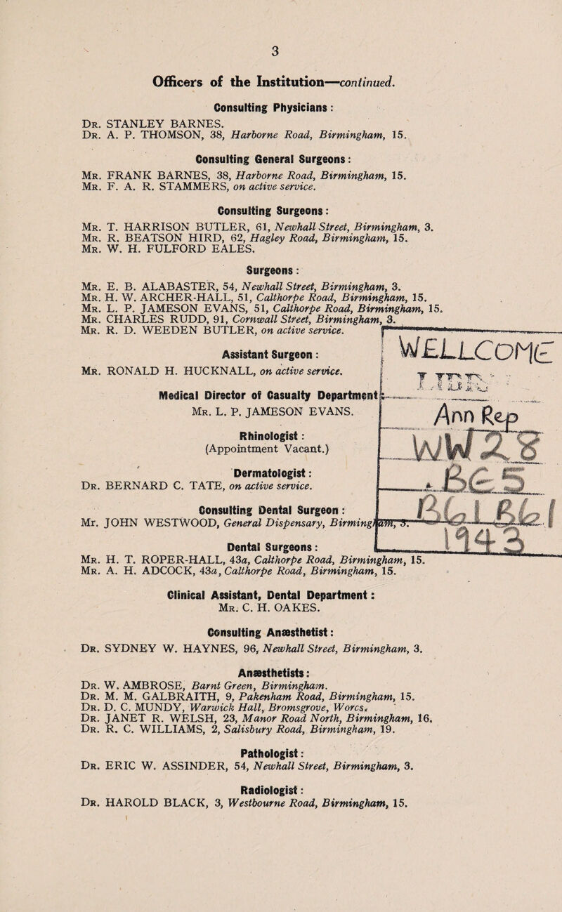 Officers of the Institution—continued. Consulting Physicians : Dr. STANLEY BARNES. Dr. A. P. THOMSON, 38, Harborne Road, Birmingham, 15. Consulting General Surgeons: Mr. FRANK BARNES, 38, Harborne Road, Birmingham, 15. Mr. F. A. R. STAMMERS, on active service. Consulting Surgeons: Mr. T. HARRISON BUTLER, 61, Newhall Street, Birmingham, 3. Mr. R. BEATSON HIRD, 62, Hagley Road, Birmingham, 15. Mr. W. H. FULFORD EALES. Surgeons: Mr. E. B. ALABASTER, 54, Newhall Street, Birmingham, 3. Mr. H. W. ARCHER-HALL, 51, Calthorpe Road, Birmingham, 15. Mr. L. P. JAMESON EVANS, 51, Calthorpe Road, Birmingham, 15. Mr. CHARLES RUDD, 91, Cornwall Street, Birmingham, 3. Mr. R. D. WEEDEN BUTLER, on active service. Assistant Surgeon: Mr. RONALD H. HUCKNALL, on active service. Medical Director of Casualty Department Mr. L. P. JAMESON EVANS. Rhinologist: (Appointment Vacant.) Dermatologist: Dr. BERNARD C. TATE, on active service. Consulting Dental Surgeon: Mr. JOHN WESTWOOD, General Dispensary, Birm Dental Surgeons: Mr. H. T. ROPER-HALL, 43a, Calthorpe Road, Birmingham, 15. Mr. A. H. ADCOCK, 43a, Calthorpe Road, Birmingham, 15. Clinical Assistant, Dental Department: Mr. C. H. OAKES. Consulting Anaesthetist: Dr. SYDNEY W. HAYNES, 96, Newhall Street, Birmingham, 3. Anaesthetists: Dr. W. AMBROSE, Barnt Green, Birmingham. Dr. M. M. GALBRAITH, 9, Pakenham Road, Birmingham, 15. Dr. D. C. MUNDY, Warwick Hall, Bromsgrove, Worcs, Dr. JANET R. WELSH, 23, Manor Road North, Birmingham, 16. Dr. R. C. WILLIAMS, 2, Salisbury Road, Birmingham, 19. Pathologist: Dr. ERIC W. ASSINDER, 54, Newhall Street, Birmingham, 3. Radiologist: Dr. HAROLD BLACK, 3, Westbourne Road, Birmingham, 15. T TT TX ' /Ann Ret afflTT