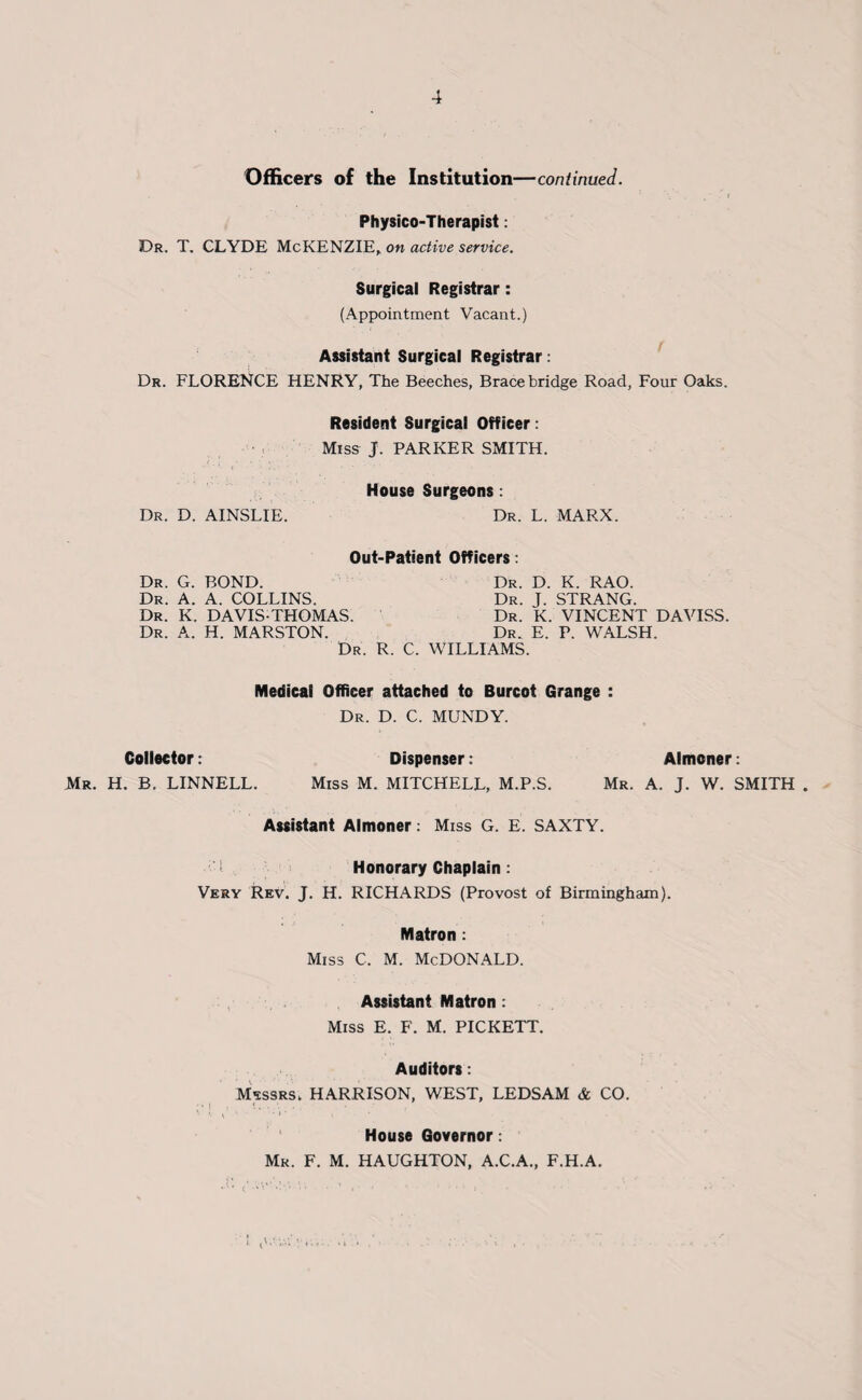 Officers of the Institution—continued. Physico-Therapist: Dr. T. CLYDE McKENZIE, on active service. Surgical Registrar: (Appointment Vacant.) Assistant Surgical Registrar: Dr. FLORENCE HENRY, The Beeches, Brace bridge Road, Four Oaks. Resident Surgical Officer: Miss J. PARKER SMITH. House Surgeons: Dr. D. AINSLIE. Dr. L. MARX. Out-Patient Officers: Dr. G. BOND. Dr. D. K. RAO. Dr. A. A. COLLINS. Dr. K. DAVIS-THOMAS. Dr. A. H. MARSTON. Dr. J. STRANG. Dr. K. VINCENT DAVISS. Dr. E. P. WALSH. Dr. R. C. WILLIAMS. Medical Officer attached to Burcot Grange : Dr. D. C. MUNDY. Collector: Dispenser: Almoner: Mr. H. B. LINNELL. Miss M. MITCHELL, M.P.S. Mr. A. J. W. SMITH . Assistant Almoner: Miss G. E. SAXTY. I Honorary Chaplain: Very Rev. J. H. RICHARDS (Provost of Birmingham). Matron : Miss c, m. McDonald. Assistant Matron: Miss E. F. M. PICKETT. Auditors: Messrs,. HARRISON, WEST, LEDSAM & CO. House Governor: Mr. F. M. HAUGHTON, A.C.A., F.H.A.