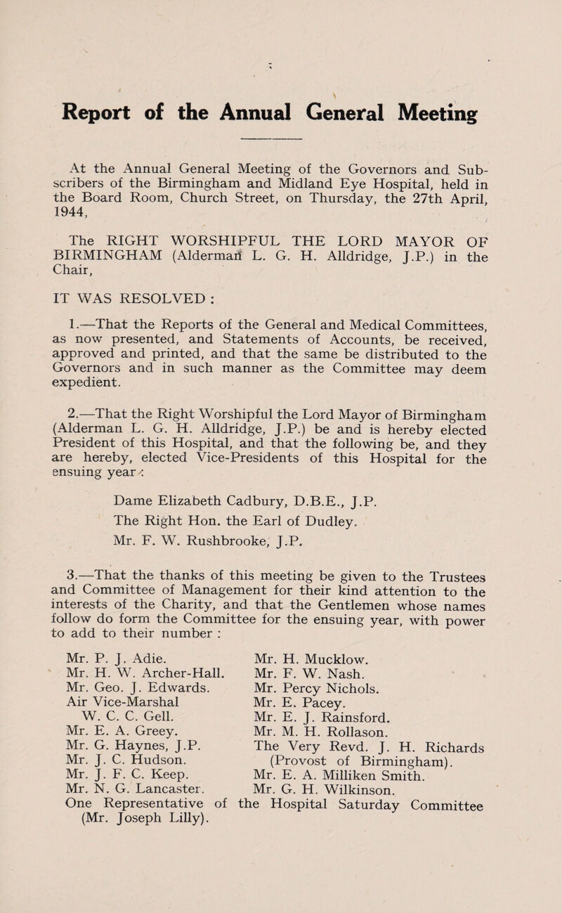 Report of the Annual General Meeting At the Annual General Meeting of the Governors and Sub¬ scribers of the Birmingham and Midland Eye Hospital, held in the Board Room, Church Street, on Thursday, the 27th April 1944, The RIGHT WORSHIPFUL THE LORD MAYOR OF BIRMINGHAM (Alderman L, G. H. Alldridge, J.P.) in the Chair, IT WAS RESOLVED : 1. —That the Reports of the General and Medical Committees, as now presented, and Statements of Accounts, be received, approved and printed, and that the same be distributed to the Governors and in such manner as the Committee may deem expedient. 2. —That the Right Worshipful the Lord Mayor of Birmingham (Alderman L. G. H. Alldridge, J.P.) be and is hereby elected President of this Hospital, and that the following be, and they are hereby, elected Vice-Presidents of this Hospital for the ensuing year Dame Elizabeth Cadbury, D.B.E., J.P. The Right Hon. the Earl of Dudley. Mr. F. W. Rushbrooke, J.P. 3.—That the thanks of this meeting be given to the Trustees and Committee of Management for their kind attention to the interests of the Charity, and that the Gentlemen whose names follow do form the Committee for the ensuing year, with power to add to their number : Mr. P. J. Adie. Mr. H. W. Archer-Hall. Mr. Geo. J. Edwards. Air Vice-Marshal W. C. C. Gell. Mr. E. A. Greey. Mr. G. Haynes, J.P. Mr. J. C. Hudson. Mr. J. F. C. Keep. Mr. N. G. Lancaster. One Representative of (Mr. Joseph Lilly). Mr. H. Mucklow. Mr. F. W. Nash. Mr. Percy Nichols. Mr. E. Pacey. Mr. E. J. Rainsford, Mr. M. H. Rollason. The Very Revd. J. H. Richards (Provost of Birmingham). Mr. E. A. Milliken Smith. Mr. G. H. Wilkinson, the Hospital Saturday Committee