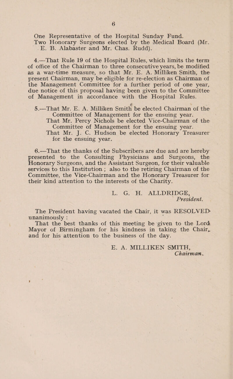 One Representative of the Hospital Sunday Fund. Two Honorary Surgeons elected by the Medical Board (Mr. E. B. Alabaster and Mr. Chas. Rudd). 4. —That Rule 19 of the Hospital Rules, which limits the term of office of the Chairman to three consecutive years, be modified as a war-time measure, so that Mr. E. A. Milliken Smith, the present Chairman, may be eligible for re-election as Chairman of the Management Committee for a further period of one year, due notice of this proposal having been given to the Committee of Management in accordance with the Hospital Rules. 5. —That Mr. E. A. Milliken Smith be elected Chairman of the Committee of Management for the ensuing year. That Mr. Percy Nichols be elected Vice-Chairman of the Committee of Management for the ensuing year. That Mr. J. C. Hudson be elected Honorary Treasurer for the ensuing year. 6. -—That the thanks of the Subscribers are due and are hereby presented to the Consulting Physicians and Surgeons, the Honorary Surgeons, and the Assistant Surgeon, for their valuable services to this Institution; also to the retiring Chairman of the Committee, the Vice-Chairman and the Honorary Treasurer for their kind attention to the interests of the Charity. L. G. H. ALLDRIDGE, President. The President having vacated the Chair, it was RESOLVED unanimously : That the best thanks of this meeting be given to the Lord Mayor of Birmingham for his kindness in taking the Chair*, and for his attention to the business of the day. E. A. MILLIKEN SMITH, Chairman.