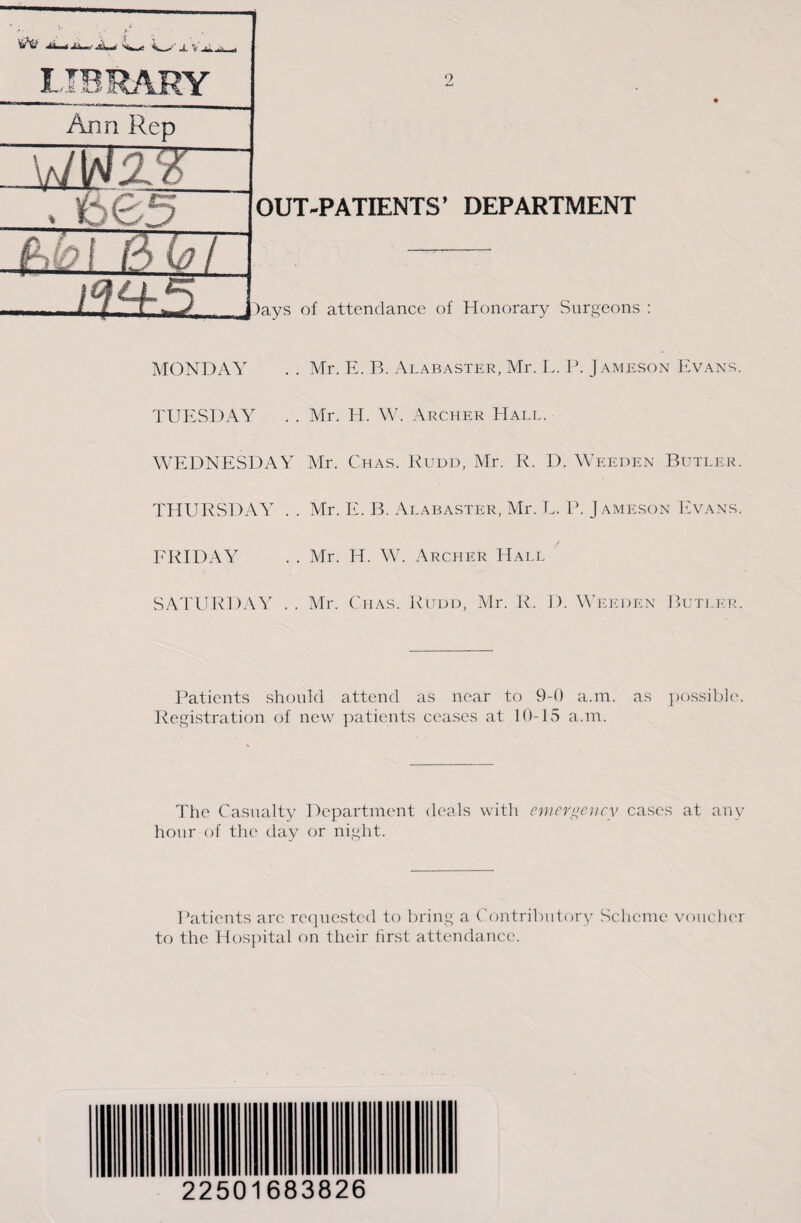 OUT-PATIENTS’ DEPARTMENT Ann Rep IMS Sw7 )ays of attendance of Honorary Surgeons : MONDAY . . Mr. E. B. Alabaster, Mr. L. P. Jameson Evans. TUESDAY . . Mr. H. W. Archer Hall. WEDNESDAY Mr. Chas. Rudd, Mr. R. D. Weeden Butler. THURSDAY . . Mr. E. B. Alabaster, Mr. L. P. Jameson Evans. FRIDAY . . Mr. H. W. Archer Hall SATURDAY . . Mr. Ctias. Rudd, Mr. R. D. Weeden Butler. Patients should attend as near to 9-0 a.m. as possible. Registration of new patients ceases at 10-15 a.m. The Casualty Department deals with emergency cases at any hour of the day or night. Patients arc requested to bring a Contributory Scheme voucher to the Hospital on their first attendance. 22501683826