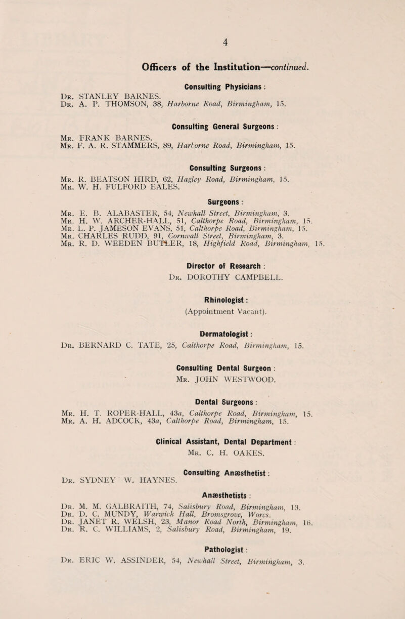 Officers of the Institution—continued. Consulting Physicians: Dr. STANLEY BARNES. Dr. A. P. THOMSON, 38, Harborne Road, Birmingham, 15. Consulting General Surgeons: Mr. FRANK BARNES. Mr. F. A. R. STAMMERS, 89, Harlorne Road, Birmingham, 15. Consulting Surgeons: Mr. R. BEATSON HIRD, 62, Hagley Road, Birmingham, 15. Mr. W. H. FULFORD EALES. Surgeons: Mr. E. B. ALABASTER, 54, Newhall Street, Birmingham, 3. Mr. H. W. ARCHER-HALL, 51, Calthorpe Road, Birmingham, 15. Mr. L. P. JAMESON EVANS, 51, Calthorpe Road, Birmingham, 15. Mr. CHARLES RUDD, 91, Cornwall Street, Birmingham, 3. Mr. R. D. WEEDEN BUTLER, 18, Highfield Road, Birmingham, 15. Director of Research : Dr. DOROTHY CAMPBELL. Rhinologist: (Appointment Vacant). Dermatologist: Dr. BERNARD C. TATE, 25, Calthorpe Road, Birmingham, 15. Consulting Dental Surgeon : Mr. JOHN WESTWOOD. Dental Surgeons: Mr. H. T. ROPER-HALL, 43a, Calthorpe Road, Birmingham, 15. Mr. A. H. ADCOCK, 43a, Calthorpe Road, Birmingham, 15. Clinical Assistant, Dental Department: Mr. C. H. OAKES. Consulting Anaesthetist: Dr. SYDNEY W. HAYNES. Anaesthetists : Dr. M. M. GALBRAITH, 74, Salisbury Road, Birmingham, 13. Dr. D. C. MUNDY, Warwick Hall, Bromsgrove, Worcs. Dr. JANET R. WELSH, 23, Manor Road North, Birmingham, 16. Dr. R. C. WILLIAMS, 2, Salisbury Road, Birmingham, 19. Pathologist: Dr. ERIC W. ASSINDER, 54, Newhall Street, Birmingham, 3.