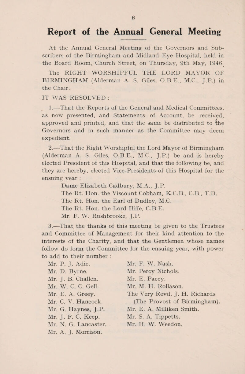 Report of the Annual General Meeting At the Annual General Meeting of the Governors and Sub¬ scribers of the Birmingham and Midland Eye Hospital, held in the Board Room, Church Street, on Thursday, 9th May, 1946 The RIGHT WORSHIPFUL THE LORD MAYOR OF BIRMINGHAM (Alderman A. S. Giles, O.B.E., M.C., J.P.) in the Chair. IT WAS RESOLVED : 1. —That the Reports of the General and Medical Committees, as now presented, and Statements of Account, be received, approved and printed, and that the same be distributed to £he Governors and in such manner as the Committee may deem expedient. 2. —That the Right Worshipful the Lord Mayor of Birmingham (Alderman A. S. Giles, O.B.E., M.C., J.P.) be and is hereby elected President of this Hospital, and that the following be, and they are hereby, elected Vice-Presidents of this Hospital for the ensuing year : Dame Elizabeth Cadbury, M.A., J.P. The Rt. Hon. the Viscount Cobham, K.C.B., C.B., T.D. The Rt. Hon. the Earl of Dudley, M.C. The Rt. Hon. the Lord Iliffe, C.B.E. Mr. F. W. Rushbrooke, J.P. 3.—That the thanks of this meeting be given to the Trustees and Committee of Management for their kind attention to the interests of the Charity, and that the Gentlemen whose names follow do form the Committee for the ensuing year, with power to add to their number : Mr. P. J. Adie. Mr. D. Byrne. Mr. J. B. Challen. Mr. W. C. C. Gell. Mr. E. A. Greey. Mr. C. V. Hancock. Mr. G. Haynes, J.P. Mr. J. F. C. Keep. Mr. N. G. Lancaster. Mr. A. J. Morrison. Mr. F. W. Nash. Mr. Percy Nichols. Mr. E. Pacey. Mr. M. H. Rollason. The Very Revd. J. H. Richards (The Provost of Birmingham). Mr. E. A. Milliken Smith. Mr. S. A. Tippetts. Mr. H. W. Weedon.