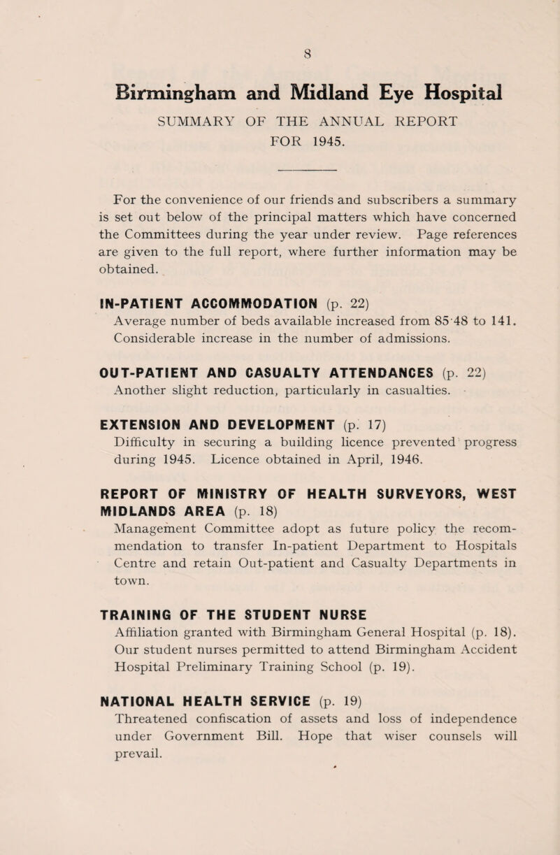 Birmingham and Midland Eye Hospital SUMMARY OF THE ANNUAL REPORT FOR 1945. For the convenience of our friends and subscribers a summary is set out below of the principal matters which have concerned the Committees during the year under review. Page references are given to the full report, where further information may be obtained. IN-PATIENT ACCOMMODATION (p 22) Average number of beds available increased from 85'48 to 141. Considerable increase in the number of admissions. OUT-PATIENT AND CASUALTY ATTENDANCES (p 22) Another slight reduction, particularly in casualties. EXTENSION AND DEVELOPMENT (p 17) Difficulty in securing a building licence prevented progress during 1945. Licence obtained in April, 1946. REPORT OF MINISTRY OF HEALTH SURVEYORS, WEST MIDLANDS AREA (p. 18) Management Committee adopt as future policy the recom¬ mendation to transfer In-patient Department to Hospitals Centre and retain Out-patient and Casualty Departments in town. TRAINING OF THE STUDENT NURSE Affiliation granted with Birmingham General Hospital (p. 18). Our student nurses permitted to attend Birmingham Accident Hospital Preliminary Training School (p. 19). NATIONAL HEALTH SERVICE (p. 19) Threatened confiscation of assets and loss of independence under Government Bill. Hope that wiser counsels will prevail.