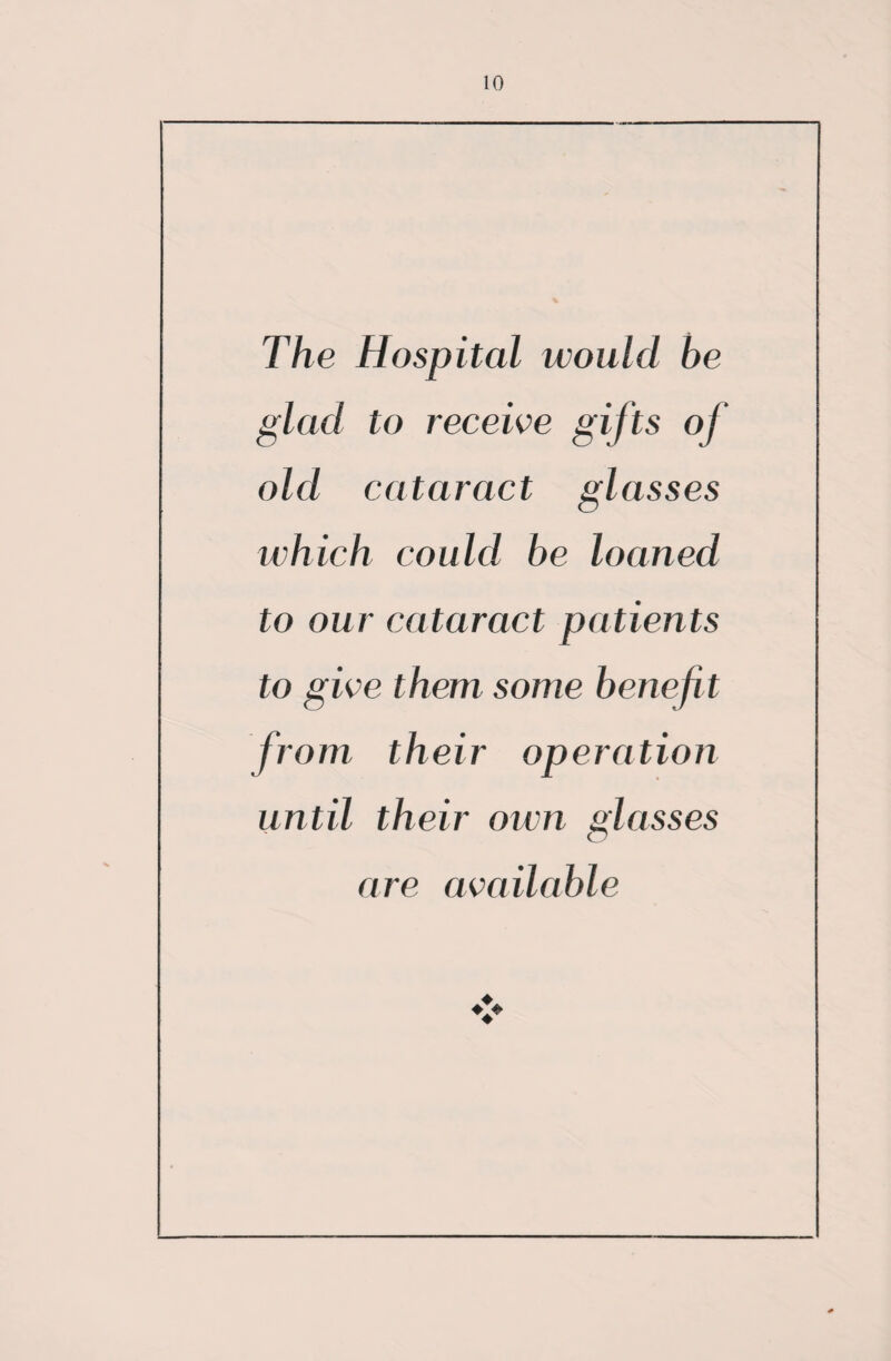 The Hospital would be glad to receive gifts of old cataract glasses which could be loaned to our cataract patients to give them some benefi t from their operation until their own glasses are available