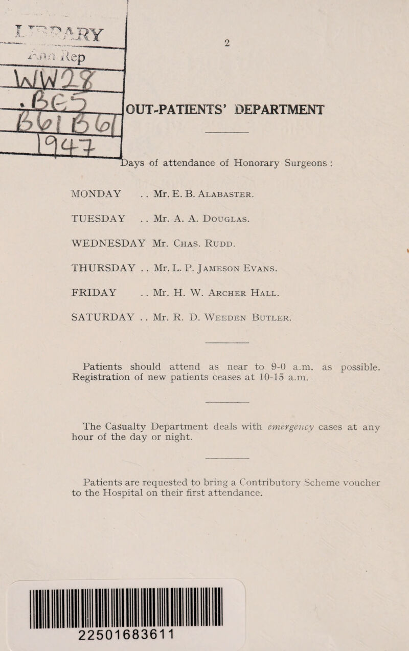 MONDAY . . Mr. E. B. Alabaster. TUESDAY . . Mr. A. A. Douglas. WEDNESDAY Mr. Chas. Rudd. THURSDAY . . Mr. L. P. Jameson Evans. FRIDAY . . Mr. H. W. Archer Hall. SATURDAY . . Mr. R. D. Weeden Butler. Patients should attend as near to 9-0 a.m. as possible. Registration of new patients ceases at 10-15 a.m. The Casualty Department deals with emergency cases at any hour of the day or night. Patients are requested to bring a Contributory Scheme voucher to the Hospital on their first attendance. 22501683611