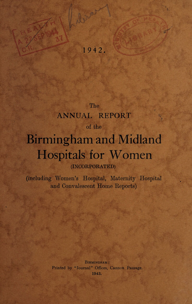 The ANNUAL REPORT of the Birmingham and Midland Hospitals for Women (INCORPORATED) (including Women’s Hospital, Maternity Hospital and Convalescent Home Reports) Birmingham : Printed by “Journal” Offices, Cannon Passage. 1943.