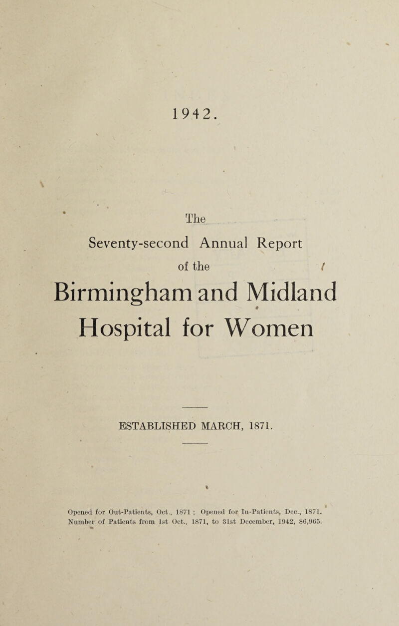 The Seventy-second Annual Report of the ( Birmingham and Midland * Hospital for Women ESTABLISHED MARCH, 1871. Opened for Out-Patients, Oct., 1871 ; Opened for In-Patients, Dec., 1871. Number of Patients from 1st Oct., 1871, to 31st December, 1942, 86,965.