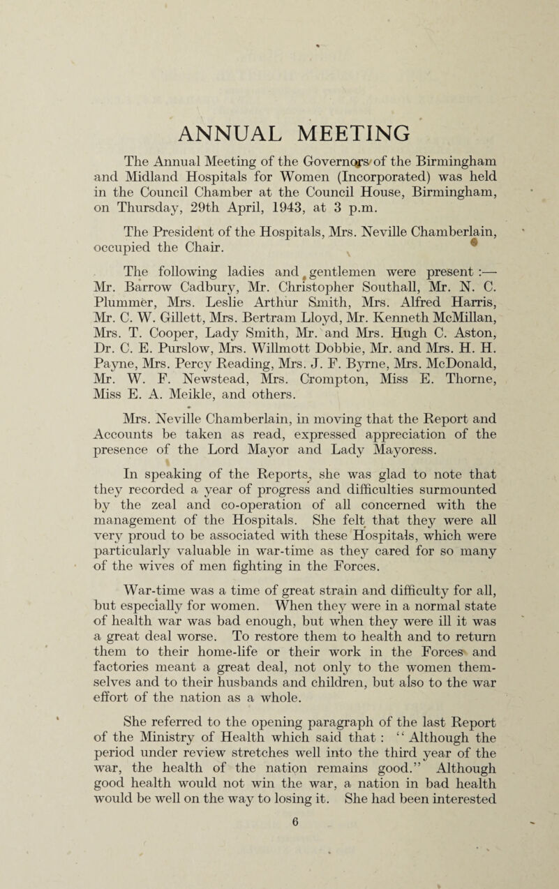 ANNUAL MEETING The Annual Meeting of the Governors of the Birmingham and Midland Hospitals for Women (Incorporated) was held in the Council Chamber at the Council House, Birmingham, on Thursday, 29th April, 1943, at 3 p.m. The President of the Hospitals, Mrs. Neville Chamberlain, occupied the Chair. The following ladies and t gentlemen were present :—■ Mr. Barrow Cadbury, Mr. Christopher Southall, Mr. N. C. Plummer, Mrs. Leslie Arthur Smith, Mrs. Alfred Harris, Mr. C. W. Gillett, Mrs. Bertram Lloyd, Mr. Kenneth McMillan, Mrs. T. Cooper, Lady Smith, Mr. and Mrs. Hugh C. Aston, Dr. C. E. Purslow, Mrs. Willmott Dobbie, Mr. and Mrs. H. H. Payne, Mrs. Percy Reading, Mrs. J. F. Byrne, Mrs. McDonald, Mr. W. F. Newstead, Mrs. Crompton, Miss E. Thorne, Miss E. A. Meikle, and others. » Mrs. Neville Chamberlain, in moving that the Report and Accounts be taken as read, expressed appreciation of the presence of the Lord Mayor and Lady Mayoress. In speaking of the Reports, she was glad to note that they recorded a year of progress and difficulties surmounted by the zeal and co-operation of all concerned with the management of the Hospitals. She felt that they were all very proud to be associated with these Hospitals, which were particularly valuable in war-time as they cared for so many of the wives of men fighting in the Forces. War-time was a time of great strain and difficulty for all, but especially for women. When they were in a normal state of health war was bad enough, but when they were ill it was a great deal worse. To restore them to health and to return them to their home-life or their work in the Forces and factories meant a great deal, not only to the women them¬ selves and to their husbands and children, but also to the war effort of the nation as a whole. She referred to the opening paragraph of the last Report of the Ministry of Health which said that : ‘ ‘ Although the period under review stretches well into the third year of the war, the health of the nation remains good.” Although good health would not win the war, a nation in bad health would be well on the waj^ to losing it. She had been interested