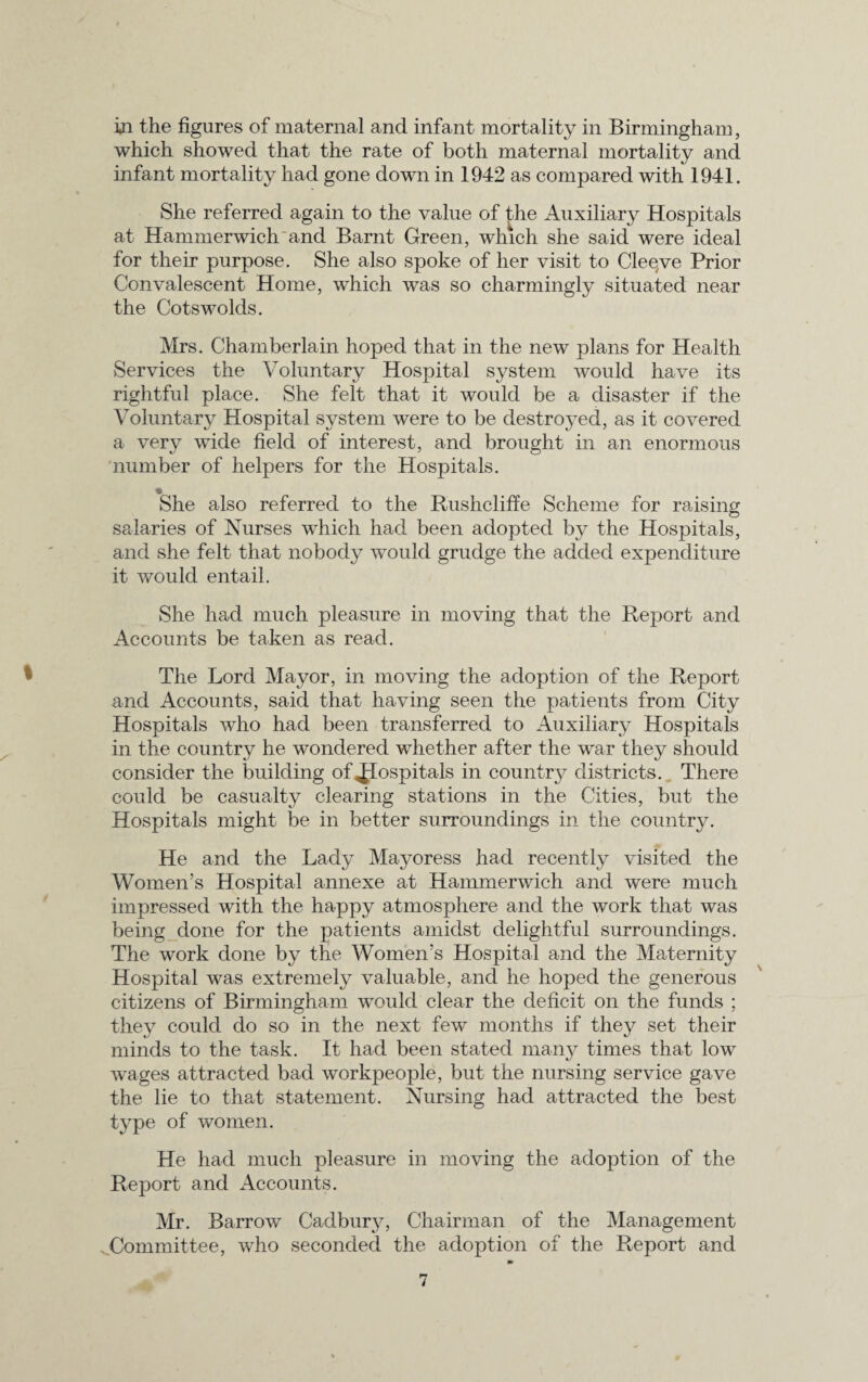 in the figures of maternal and infant mortality in Birmingham, which showed that the rate of both maternal mortality and infant mortality had gone down in 1942 as compared with 1941. She referred again to the value of the Auxiliary Hospitals at Hammerwich and Barnt Green, which she said were ideal for their purpose. She also spoke of her visit to Cleqve Prior Convalescent Home, which was so charmingly situated near the Cotswolds. Mrs. Chamberlain hoped that in the new plans for Health Services the Voluntary Hospital system would have its rightful place. She felt that it would be a disaster if the Voluntary Hospital system were to be destroyed, as it covered a very wide field of interest, and brought in an enormous number of helpers for the Hospitals. • She also referred to the Rushcliffe Scheme for raising salaries of Nurses which had been adopted by the Hospitals, and she felt that nobody would grudge the added expenditure it would entail. She had much pleasure in moving that the Report and Accounts be taken as read. The Lord Mayor, in moving the adoption of the Report and Accounts, said that having seen the patients from City Hospitals who had been transferred to Auxiliary Hospitals in the country he wondered whether after the war they should consider the building of <|Iospitals in country districts. There could be casualty clearing stations in the Cities, but the Hospitals might be in better surroundings in the country. He and the Lady Mayoress had recently visited the Women’s Hospital annexe at Hammerwich and were much impressed with the happy atmosphere and the work that was being done for the patients amidst delightful surroundings. The work done by the Women’s Hospital and the Maternity Hospital was extremely valuable, and he hoped the generous citizens of Birmingham would clear the deficit on the funds ; they could do so in the next few months if they set their minds to the task. It had been stated many times that low wages attracted bad workpeople, but the nursing service gave the lie to that statement. Nursing had attracted the best type of women. He had much pleasure in moving the adoption of the Report and Accounts. Mr. Barrow Cadburj7, Chairman of the Management Committee, who seconded the adoption of the Report and