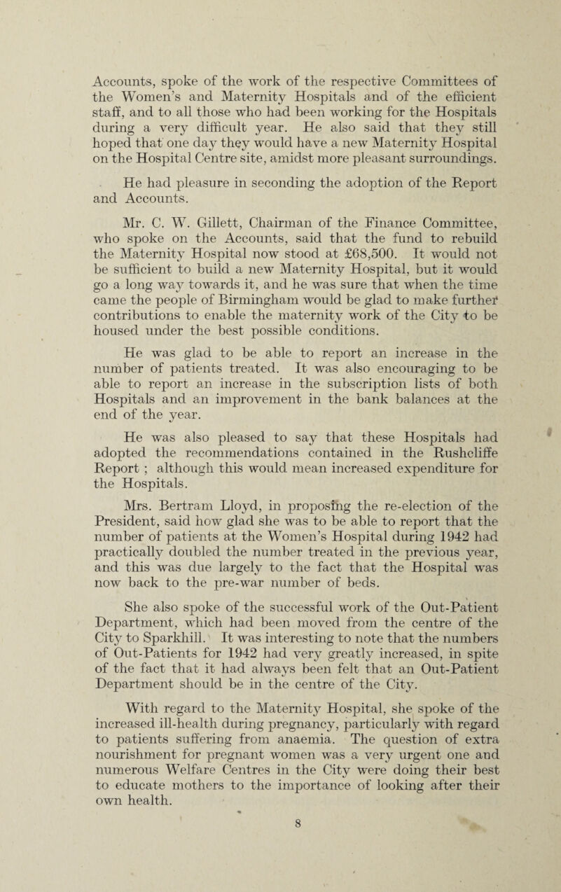 Accounts, spoke of the work of the respective Committees of the Women’s and Maternity Hospitals and of the efficient staff, and to all those who had been working for the Hospitals during a very difficult year. He also said that they still hoped that one day they would have a new Maternity Hospital on the Hospital Centre site, amidst more pleasant surroundings. He had pleasure in seconding the adoption of the Report and Accounts. Mr. C. W. Gillett, Chairman of the Finance Committee, who spoke on the Accounts, said that the fund to rebuild the Maternity Hospital now stood at £68,500. It would not be sufficient to build a new Maternity Hospital, but it would go a long way towards it, and he was sure that when the time came the people of Birmingham would be glad to make furthei* contributions to enable the maternity work of the City to be housed under the best possible conditions. He was glad to be able to report an increase in the number of patients treated. It was also encouraging to be able to report an increase in the subscription lists of both Hospitals and an improvement in the bank balances at the end of the year. He was also pleased to say that these Hospitals had adopted the recommendations contained in the Rushcliffe Report ; although this would mean increased expenditure for the Hospitals. Mrs. Bertram Lloyd, in proposing the re-election of the President, said how glad she was to be able to report that the number of patients at the Women’s Hospital during 1942 had practically doubled the number treated in the previous year, and this was due largely to the fact that the Hospital was now back to the pre-war number of beds. \ She also spoke of the successful work of the Out-Patient Department, which had been moved from the centre of the City to Sparkhill.' It was interesting to note that the numbers of Out-Patients for 1942 had very greatly increased, in spite of the fact that it had always been felt that an Out-Patient Department should be in the centre of the City. With regard to the Maternity Hospital, she spoke of the increased ill-health during pregnancy, particularly with regard to patients suffering from anaemia. The question of extra nourishment for pregnant women was a very urgent one and numerous Welfare Centres in the City were doing their best to educate mothers to the importance of looking after their own health.