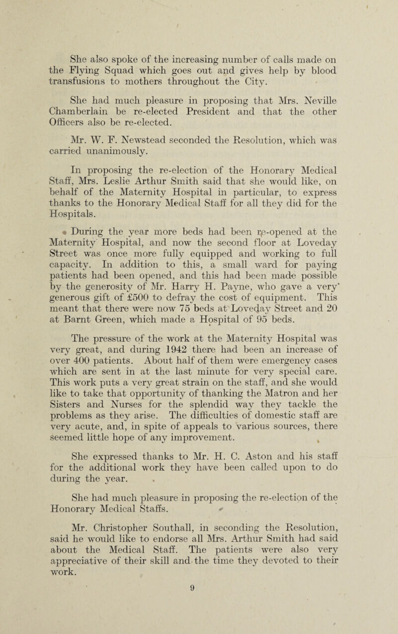 She also spoke of the increasing number of calls made on the Flying Squad which goes out and gives help by blood transfusions to mothers throughout the City. She had much pleasure in proposing that Mrs. Neville Chamberlain be re-elected President and that the other Officers also be re-elected. Mr. W. F. Newstead seconded the Resolution, which was carried unanimously. In proposing the re-election of the Honorary Medical Staff, Mrs. Leslie Arthur Smith said that she would like, on behalf of the Maternity Hospital in particular, to express thanks to the Honorary Medical Staff for all they did for the Hospitals. • During the year more beds had been rp-opened at the Maternity Hospital, and now the second floor at Loveday Street was once more fully equipped and working to full capacity. In addition to this, a small ward for paying patients had been opened, and this had been mado possible by the generosity of Mr. Harry H. Payne, who gave a very* generous gift of £500 to defray the cost of equipment. This meant that there were now 75 beds at Loveday Street and 20 at Barnt Green, which made a Hospital of 95 beds. The pressure of the work at the Maternity Hospital was very great, and during 1942 there had been an increase of over 400 patients. About half of them were emergency cases which are sent in at the last minute for very special care. This work puts a very great strain on the staff, and she would like to take that opportunity of thanking the Matron and her Sisters and Nurses for the splendid way they tackle the problems as they arise. The difficulties of domestic staff are very acute, and, in spite of appeals to various sources, there seemed little hope of any improvement. She expressed thanks to Mr. H. C. Aston and his staff for the additional work they have been called upon to do during the year. She had much pleasure in proposing the re-election of the Honorary Medical Staffs. Mr. Christopher Southall, in seconding the Resolution, said he would like to endorse all Mrs. Arthur Smith had said about the Medical Staff. The patients were also very appreciative of their skill and the time they devoted to their work.