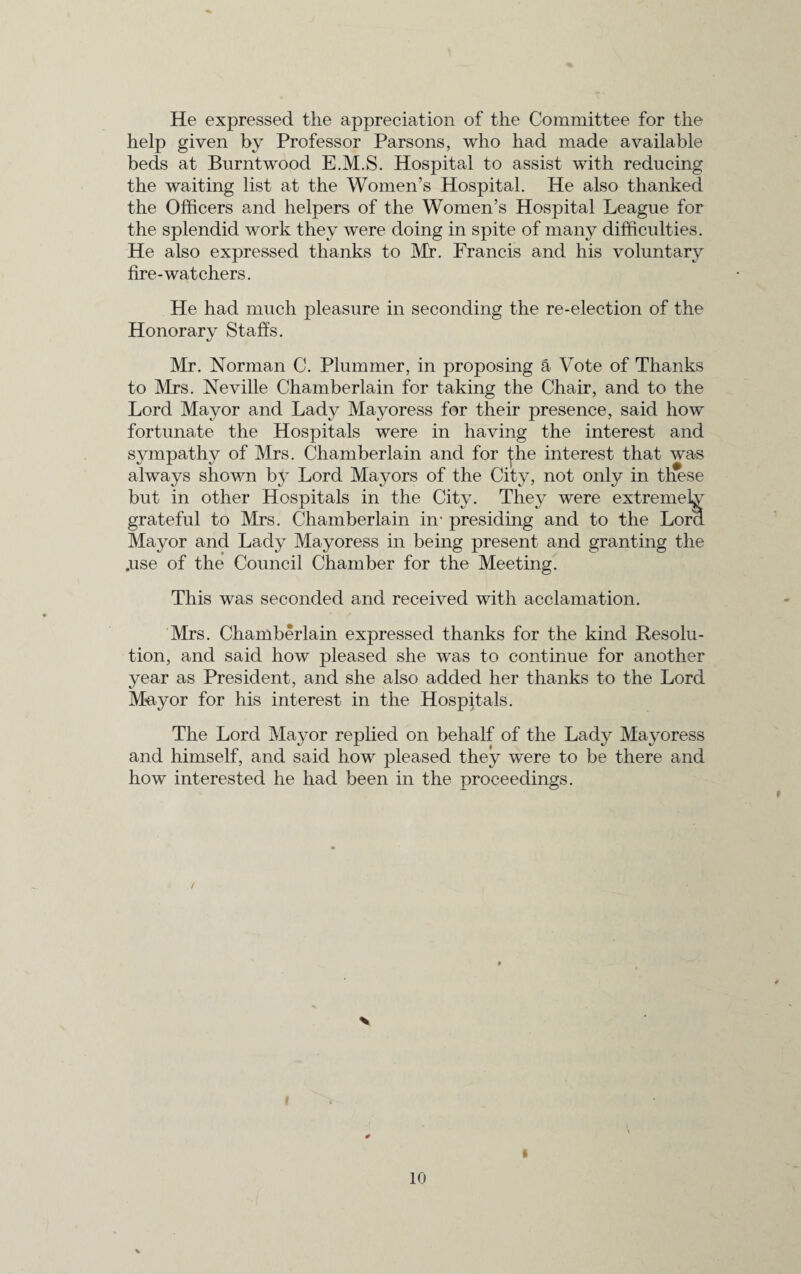 He expressed the appreciation of the Committee for the help given by Professor Parsons, who had made available beds at Burntwood E.M.S. Hospital to assist with reducing the waiting list at the Women’s Hospital. He also thanked the Officers and helpers of the Women’s Hospital League for the splendid work they were doing in spite of many difficulties. He also expressed thanks to Mr. Francis and his voluntary fire-watchers. He had much pleasure in seconding the re-election of the Honorary Staffs. Mr. Norman C. Plummer, in proposing a Vote of Thanks to Mrs. Neville Chamberlain for taking the Chair, and to the Lord Mayor and Lady Mayoress for their presence, said how fortunate the Hospitals were in having the interest and sympathy of Mrs. Chamberlain and for the interest that was always shown by Lord Mayors of the City, not only in these but in other Hospitals in the City. They were extremely grateful to Mrs. Chamberlain in- presiding and to the Lord Mayor and Lady Mayoress in being present and granting the .use of the Council Chamber for the Meeting. This was seconded and received with acclamation. Mrs. Chamberlain expressed thanks for the kind Resolu¬ tion, and said how pleased she was to continue for another year as President, and she also added her thanks to the Lord Mayor for his interest in the Hospitals. The Lord Mayor replied on behalf of the Lady Mayoress and himself, and said how pleased they were to be there and how interested he had been in the proceedings. % i