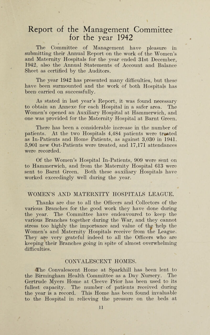 Report of the Management Committee for the year 1942 The Committee of Management have pleasure in submitting their Annual Report on the work of the Women’s and Maternity Hospitals for the year ended 31st December, 1942, also the Annual Statements of Account and Balance Sheet as certified by the Auditors. The year 1942 has presented many difficulties, but these have been surmounted and the work of both Hospitals has been- carried on successfully. As stated in last year’s Report, it was found necessary to obtain an Annexe for each Hospital in a safer area. The Women’s opened an Auxiliary Hospital at Hammerwich, and one was provided for the Maternity Hospital at Barnt Green. There has been a considerable increase in the number of patients. At the two Hospitals 4,484 patients were treated as In-Patients and Home Patients, as against 3,030 in 1941. 5,901 new Out-Patients were treated, and 17,171 attendances were recorded. Of the Women’s Hospital In-Patients, 909 were sent on to Hammerwich, and from the Maternity Hospital 613 were sent to Barnt Green. Both these auxiliary Hospitals have worked exceedingly well during the year. WOMEN’S AND MATERNITY HOSPITALS LEAGUE. Thanks are due to all the Officers and Collectors of the various Branches for the good work they have done during the year. The Committee have endeavoured to keep the various Branches together during the War, and they cannot stress too highly the importance and value of thn help the Women’s and Maternity Hospitals receive from the League. They are very grateful indeed to all the Officers who are keeping their Branches going in spite of almost overwhelming difficulties. CONVALESCENT HOMES. The Convalescent Home at Sparkhill has been lent to the Birmingham Health Committee as a Day Nursery. The Gertrude Myers Home at Cleeve Prior has been used to its fullest capacity. The number of patients received during the year is a record. This Home has been found invaluable to the Hospital in relieving the pressure on the beds at
