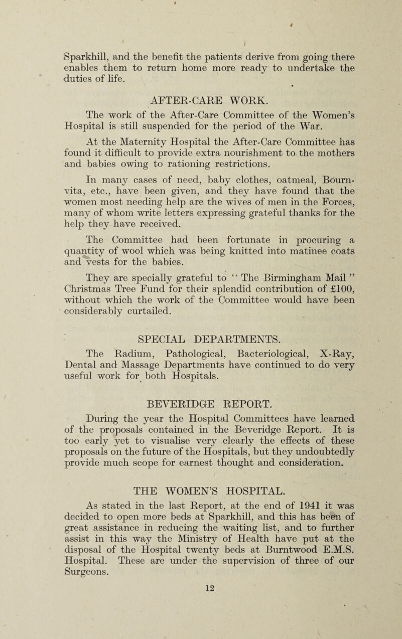 4 I Sparkhill, and the benefit the patients derive from going there enables them to return home more ready to undertake the duties of life. AFTER-CARE WORK. The work of the After-Care Committee of the Women’s Hospital is still suspended for the period of the War. At the Maternity Hospital the After-Care Committee has found it difficult to provide extra nourishment to the mothers and babies owing to rationing restrictions. In many cases of need, baby clothes, oatmeal, Bourn- vita, etc., have been given, and they have found that the women most needing help are the wives of men in the Forces, many of whom write letters expressing grateful thanks for the help they have received. The Committee had been fortunate in procuring a quantity of wool which was being knitted into matinee coats and vests for the babies. They are specially grateful to “ The Birmingham Mail ” Christmas Tree Fund for their splendid contribution of £100, without which the work of the Committee would have been considerably curtailed. SPECIAL DEPARTMENTS. The Radium, Pathological, Bacteriological, X-Ray, Dental and Massage Departments have continued to do very useful work for both Hospitals. BEVERIDGE REPORT. During the year the Hospital Committees have learned of the proposals contained in the Beveridge Report. It is too early yet to visualise very clearly the effects of these proposals on the future of the Hospitals, but they undoubtedly provide much scope for earnest thought and consideration. THE WOMEN’S HOSPITAL. As stated in the last Report, at the end of 1941 it was decided to open more beds at Sparkhill, and this has been of great assistance in reducing the waiting list, and to further assist in this way the Ministry of Health have put at the disposal of the Hospital twenty beds at Burntwood E.M.S. Hospital. These are under the supervision of three of our Surgeons.