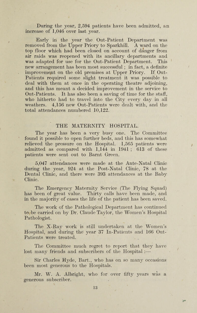 During the year, 2,594 patients have been admitted, an increase of 1,046 over last year. Early in the year the Out-Patient Department was removed from the Upper Priory to Sparkhill. A ward on the top floor which had been closed on account of danger from air raids was reopened with its ancillary departments and was adapted for use for the Out-Patient Department. This new arrangement has been most successful ; in fact, a definite improvement on the old premises at Upper Priory. If Out- Patients required some slight treatment it was possible to deal with them at once in the operating theatre adjoining, and this has meant a decided improvement in the service to Out-Patients. It has also been a saving of time for the staff, who hitherto had to travel into the City every day in all weathers. 4,156 new Out-Patients were dealt with, and the total attendances numbered 10,122. THE MATERNITY HOSPITAL. The year has been a very busy one. The Committee found it possible to open further beds, and this has somewhat relieved the pressure on the Hospital. 1,565 patients were admitted as compared with 1,144 in 1941 ; 613 of these patients were sent out to Barnt Green. 5,047 attendances were made at the Ante-Natal Clinic during the year, 924 at the Post-Natal Clinic, 78 at the Dental Clinic, and there were 393 attendances at the Baby Clinic. The Emergency Maternity Service (The Flying Squad) has been of great value. Thirty calls have been made, and in the majority of cases the life of the patient has been saved. The work of the Pathological Department has continued to be carried on by Dr. Claude Taylor, the Women’s Hospital Pathologist. The X-Ray work is still undertaken at the Women’s Hospital, and during the year 37 In-Patients and 166 Out- Patients were treated. . _ The Committee much regret to report that they have lost many friends and subscribers of the Hospital :— Sir Charles Hyde, Bart., who has on so many occasions been most generous to the Hospitals. Mr. W. A. Albright, who for over fifty years was a generous subscriber.