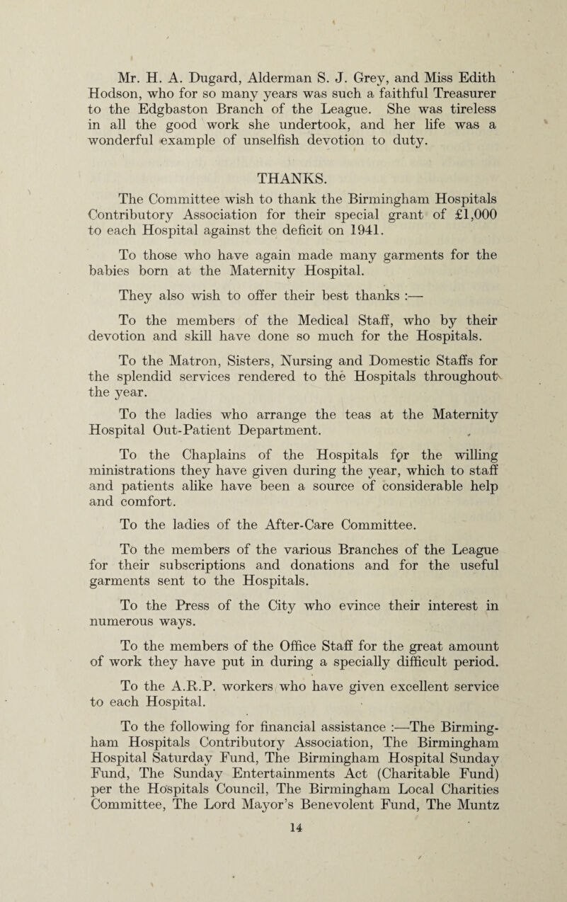 Mr. H. A. Dugard, Alderman S. J. Grey, and Miss Edith Hodson, who for so many years was such a faithful Treasurer to the Edgbaston Branch of the League. She was tireless in all the good work she undertook, and her life was a wonderful example of unselfish devotion to duty. THANKS. The Committee wish to thank the Birmingham Hospitals Contributory Association for their special grant of £1,000 to each Hospital against the deficit on 1941. To those who have again made many garments for the babies born at the Maternity Hospital. They also wish to offer their best thanks :— To the members of the Medical Staff, who by their devotion and skill have done so much for the Hospitals. To the Matron, Sisters, Nursing and Domestic Staffs for the splendid services rendered to the Hospitals throughout^ the year. To the ladies who arrange the teas at the Maternity Hospital Out-Patient Department. To the Chaplains of the Hospitals fpr the willing ministrations they have given during the year, which to staff and patients alike have been a source of considerable help and comfort. To the ladies of the After-Care Committee. To the members of the various Branches of the League for their subscriptions and donations and for the useful garments sent to the Hospitals. To the Press of the City who evince their interest in numerous ways. To the members of the Office Staff for the great amount of work they have put in during a specially difficult period. To the A.R.P. workers who have given excellent service to each Hospital. To the following for financial assistance :—The Birming¬ ham Hospitals Contributory Association, The Birmingham Hospital Saturday Fund, The Birmingham Hospital Sunday Fimd, The Sunday Entertainments Act (Charitable Fund) per the Hospitals Council, The Birmingham Local Charities Committee, The Lord Mayor’s Benevolent Fund, The Muntz