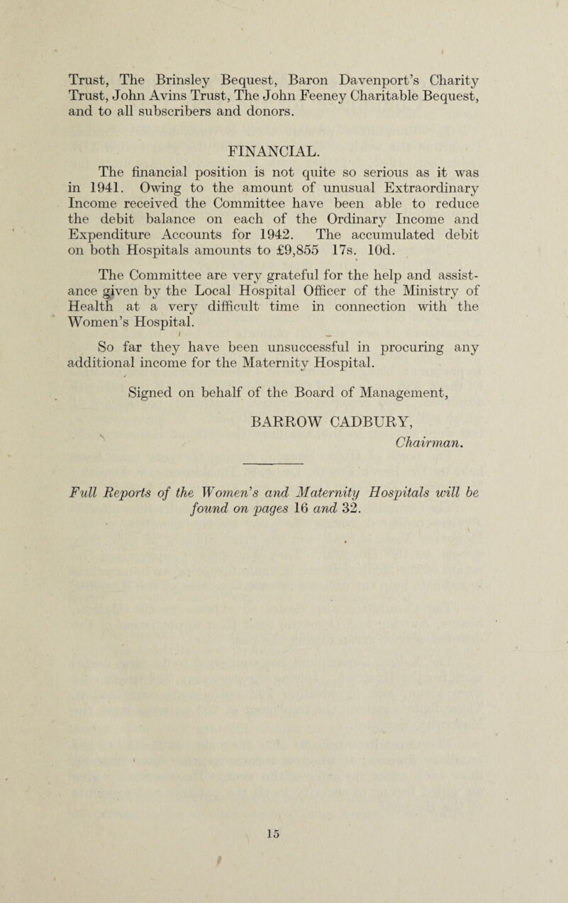 Trust, The Brinsley Bequest, Baron Davenport’s Charity Trust, John Avins Trust, The John Feeney Charitable Bequest, and to all subscribers and donors. FINANCIAL. The financial position is not quite so serious as it was in 1941. Owing to the amount of unusual Extraordinary Income received the Committee have been able to reduce the debit balance on each of the Ordinary Income and Expenditure Accounts for 1942. The accumulated debit on both Hospitals amounts to £9,855 17s. lOd. The Committee are very grateful for the help and assist¬ ance given by the Local Hospital Officer of the Ministry of Health at a very difficult time in connection with the Women’s Hospital. i _ So far they have been unsuccessful in procuring any additional income for the Maternity Hospital. Signed on behalf of the Board of Management, BARROW CADBURY, Chairman. Full Reports of the Women's and Maternity Hospitals will be found on pages 16 and 32.