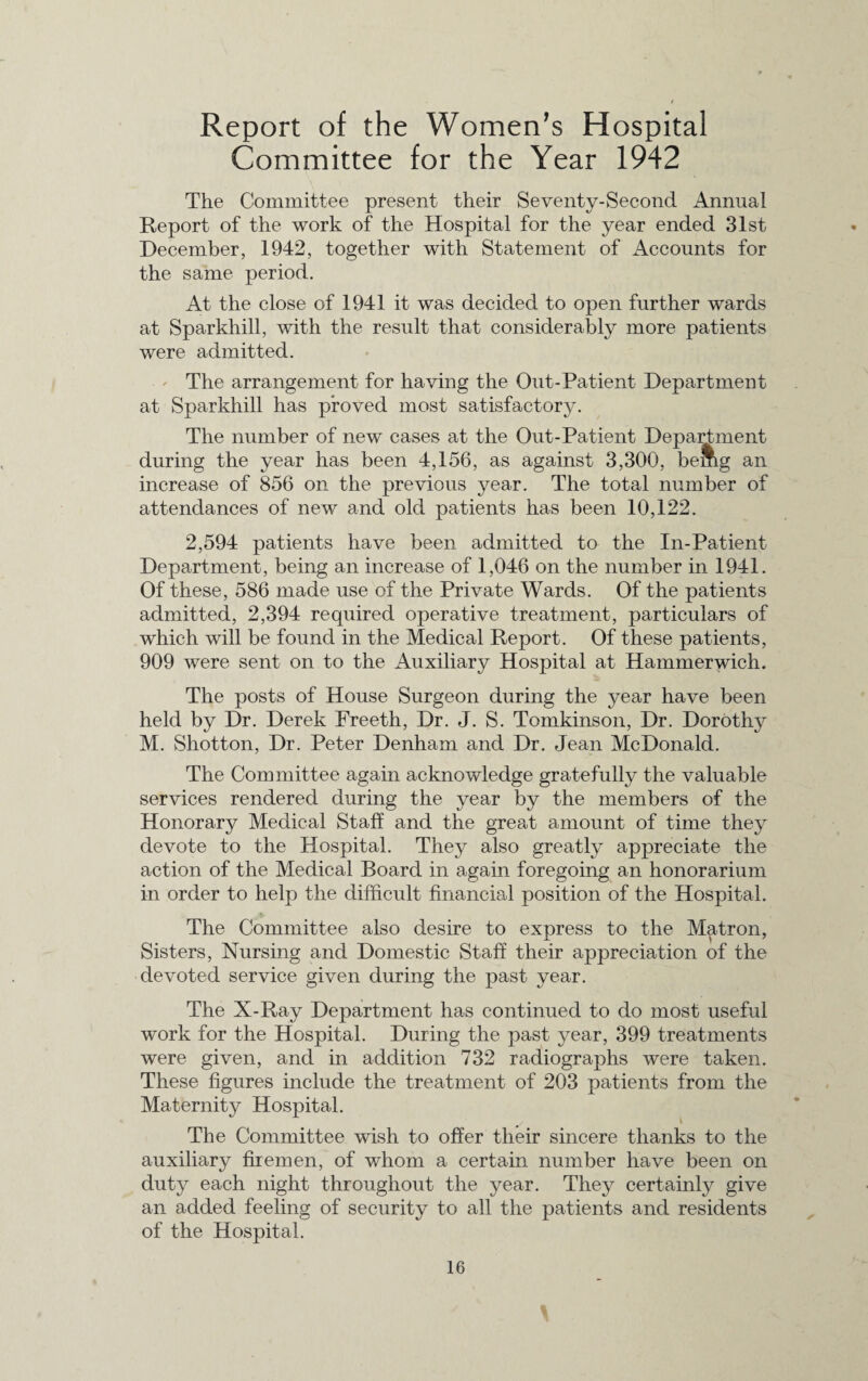 Report of the Women’s Hospital Committee for the Year 1942 The Committee present their Seventy-Second Annual Report of the work of the Hospital for the year ended 31st December, 1942, together with Statement of Accounts for the same period. At the close of 1941 it was decided to open further wards at Sparkhill, with the result that considerably more patients were admitted. The arrangement for having the Out-Patient Department at Sparkhill has proved most satisfactory. The number of new cases at the Out-Patient Department during the year has been 4,156, as against 3,300, bemg an increase of 856 on the previous year. The total number of attendances of new and old patients has been 10,122. 2,594 patients have been admitted to the In-Patient Department, being an increase of 1,046 on the number in 1941. Of these, 586 made use of the Private Wards. Of the patients admitted, 2,394 required operative treatment, particulars of which will be found in the Medical Report. Of these patients, 909 were sent on to the Auxiliary Hospital at Hammerwich. The posts of House Surgeon during the year have been held by Dr. Derek Freeth, Dr. J. S. Tomkinson, Dr. Dorothy M. Shotton, Dr. Peter Denham and Dr. Jean McDonald. The Committee again acknowledge gratefully the valuable services rendered during the year by the members of the Honorary Medical Staff and the great amount of time they devote to the Hospital. They also greatly appreciate the action of the Medical Board in again foregoing an honorarium in order to help the difficult financial position of the Hospital. The Committee also desire to express to the Matron, Sisters, Nursing and Domestic Staff their appreciation of the devoted service given during the past year. The X-Ray Department has continued to do most useful work for the Hospital. During the past year, 399 treatments were given, and in addition 732 radiographs were taken. These figures include the treatment of 203 patients from the Maternity Hospital. The Committee wish to offer their sincere thanks to the auxiliary firemen, of whom a certain number have been on duty each night throughout the year. They certainly give an added feeling of security to all the patients and residents of the Hospital. ✓