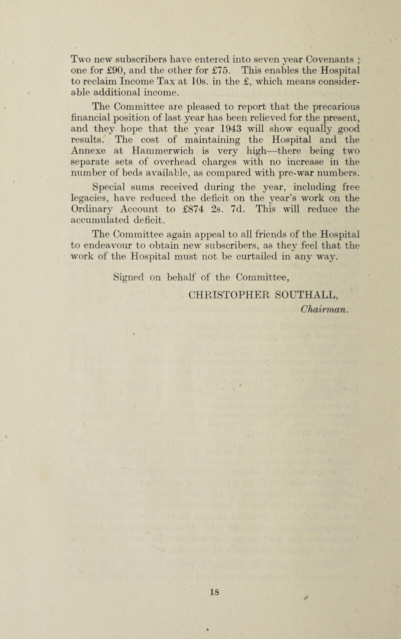 Two new subscribers have entered into seven year Covenants ; one for £90, and the other for £75. This enables the Hospital to reclaim Income Tax at 10s. in the £, which means consider¬ able additional income. The Committee are pleased to report that the precarious financial position of last year has been relieved for the present, and they hope that the year 1943 will show equally good results. The cost of maintaining the Hospital and the Annexe at Hammerwich is very high—there being two separate sets of overhead charges with no increase in the number of beds available, as compared with pre-war numbers. Special sums received during the year, including free legacies, have reduced the deficit on the year’s work on the Ordinary Account to £874 2s. 7d. This will reduce the accumulated deficit. The Committee again appeal to all friends of the Hospital to endeavour to obtain new subscribers, as they feel that the work of the Hospital must not be curtailed in any way. Signed on behalf of the Committee, CHRISTOPHER SOUTHALL, Chairman.