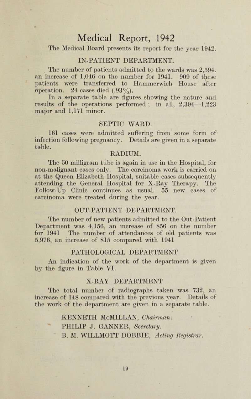 Medical Report, 1942 The Medical Board presents its report for the year 1942. IN-PATIENT DEPARTMENT. The number of patients admitted to the wards was 2,594. an increase of 1,046 on the number for 1941. 909 of these patients were transferred to Hammerwich House after operation. 24 cases died (.93%). In a separate table are figures showing the nature and results of the operations performed ; in all, 2,394—1,223 major and 1,171 minor. SEPTIC WARD. 161 cases were admitted suffering from some form of infection following pregnancy. Details are given in a separate table. RADIUM. The 50 milligram tube is again in use in the Hospital, for non-malignant cases only. The carcinoma work is carried on at the Queen Elizabeth Hospital, suitable cases subsequently attending the General Hospital for X-Ray Therapy. The Follow-Up Clinic continues as usual. 55 new cases of carcinoma were treated during the year. OUT-PATIENT DEPARTMENT. The number of new patients admitted to the Out-Patient Department was 4,156, an increase of 856 on the number for 1941 The number of attendances of old patients was 5,976, an increase of 815 compared with 1941 PATHOLOGICAL DEPARTMENT An indication of the work of the department is given by the figure in Table VI. X-RAY DEPARTMENT The total number of radiographs taken was 732, an increase of 148 compared with the previous year. Details of the work of the department are given in a separate table. KENNETH McMILLAN, Chairman. PHILIP J. GANNER, Secretary. B. M. WILLMOTT DOBBIE, Acting Registrar.