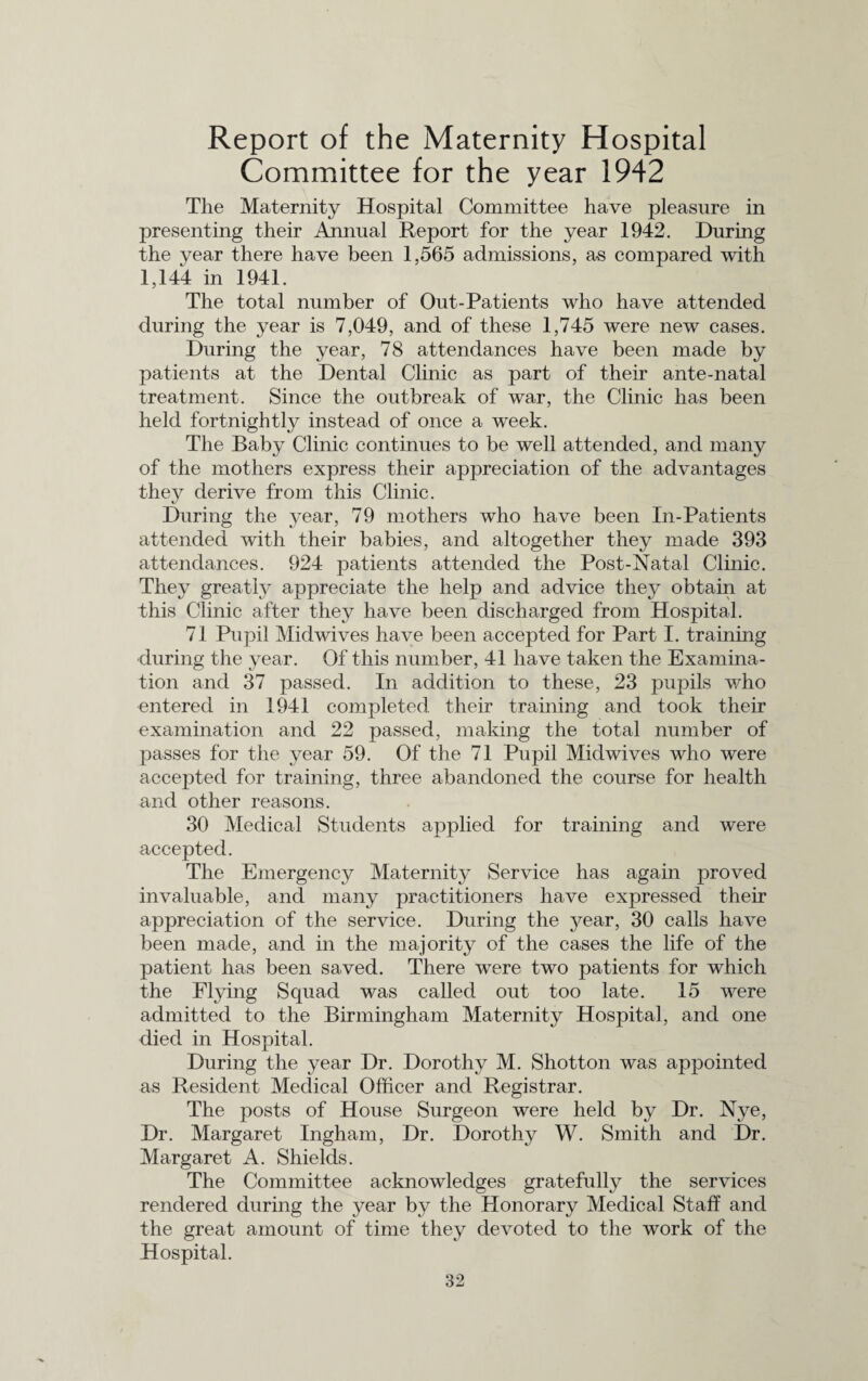 Report of the Maternity Hospital Committee for the year 1942 The Maternity Hospital Committee have pleasure in presenting their Annual Report for the year 1942. During the year there have been 1,565 admissions, as compared with 1,144 in 1941. The total number of Out-Patients who have attended during the year is 7,049, and of these 1,745 were new cases. During the year, 78 attendances have been made by patients at the Dental Clinic as part of their ante-natal treatment. Since the outbreak of war, the Clinic has been held fortnightly instead of once a week. The Baby Clinic continues to be well attended, and many of the mothers express their appreciation of the advantages they derive from this Clinic. During the year, 79 mothers who have been In-Patients attended with their babies, and altogether they made 393 attendances. 924 patients attended the Post-Natal Clinic. They greatly appreciate the help and advice they obtain at this Clinic after they have been discharged from Hospital. 71 Pupil Midwives have been accepted for Part I. training during the year. Of this number, 41 have taken the Examina¬ tion and 37 passed. In addition to these, 23 pupils who entered in 1941 completed their training and took their examination and 22 passed, making the total number of passes for the year 59. Of the 71 Pupil Midwives who were accepted for training, three abandoned the course for health and other reasons. 30 Medical Students applied for training and were accepted. The Emergency Maternity Service has again proved invaluable, and many practitioners have expressed their appreciation of the service. During the year, 30 calls have been made, and in the majority of the cases the life of the patient has been saved. There were two patients for which the Flying Squad was called out too late. 15 were admitted to the Birmingham Maternity Hospital, and one died in Hospital. During the year Dr. Dorothy M. Shotton was appointed as Resident Medical Officer and Registrar. The posts of House Surgeon were held by Dr. Nye, Dr. Margaret Ingham, Dr. Dorothy W. Smith and Dr. Margaret A. Shields. The Committee acknowledges gratefully the services rendered during the year by the Honorary Medical Staff and the great amount of time they devoted to the work of the Hospital.