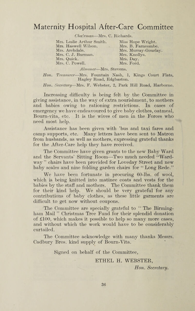 Maternity Hospital After-Care Committee Chairman-—Mrs. C. Richards. Mrs. Leslie Arthur Smith. Mrs. Haswell Wilson. Mrs. Archdale. Mrs. C. J. Burman. Mrs. Quick. Mrs. C. Powell. Miss Hope Wright. Mrs. B. Farncombe. Mrs. Murray-Gourlay. Mrs. Knollys. Mrs. Day. Mrs. Ford. Almoner—Mrs. Stevens. Hon. Treasurer—-Mrs. Fountain Nash, 1, Kings Court Flats, Hagley Road, Edgbaston. Hon. Secretary—Mrs. F. Webster, 2, Park Hill Road, Harbome. Increasing difficulty is being felt by the Committee in giving assistance, in the way of extra nourishment, to mothers and babies owing to rationing restrictions. In cases of emergency we have endeavoured to give baby clothes, oatmeal, Bourn-vita, etc. It is the wives of men in the Forces who need most help. Assistance has been given with ’bus and taxi fares and camp supports, etc. Many letters have been sent to Matron from husbands, as well as mothers, expressing grateful thanks for the After-Care help they have received. The Committee have given grants to the new Baby Ward and the Servants’ Sitting Room—Two much needed “Ward¬ way ” chairs have been provided for Loveday Street and new baby scales and nine folding garden chairs for “ Long Rede.” We have been fortunate in procuring 60-lbs. of wool, which is being knitted into matinee coats and vests for the babies by the staff and mothers. The Committee thank them for their kind help. We should be very grateful for any contributions of baby clothes, as these little garments are difficult to get now without coupons. The Committee are specially grateful to “ The Birming¬ ham Mail ” Christmas Tree Fund for their splendid donation of £100, which makes it possible to help so many more cases, and without which the work would have to be considerably^ «/ curtailed. The Committee acknowledge with many thanks Messrs. Cadbury Bros, kind supply of Bourn-Vita. Signed on behalf of the Committee, ETHEL H. WEBSTER, Hon. Secretary.