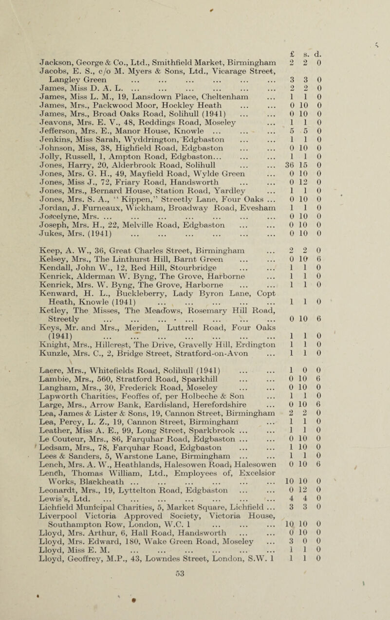 -V * Jackson, George & Co., Ltd., Smithfield Market, Birmingham Jacobs, E. S., c/o M. Myers & Sons, Ltd., Vicarage Street, Langley Green James, Miss D. A. L. ... James, Miss L. M., 19, Lansdown Place, Cheltenham James, Mrs., Packwood Moor, Hockley Heath James, Mrs., Broad Oaks Road, Solihull (1941) Jeavons, Mrs. E. V., 48, Reddings Road, Moseley Jefferson, Mrs. E., Manor House, Knowle ... Jenkins, Miss Sarah, Wyddrington, Edgbaston Johnson, Miss, 38, Highfield Road, Edgbaston Jolly, Russell, 1, Ampton Road, Edgbaston... Jones, Harry, 20, Alderbrook Road, Solihull Jones, Mrs. G. H., 49, Mayfield Road, Wylde Green Jones, Miss J., 72, Friary Road, Handsworth Jones, Mrs., Bernard House, Station Road, Yardley Jones, Mrs. S. A., “ Kippen,” Streetly Lane, Four Oaks ... Jordan, J. Furneaux, Wickham, Broadway Road, Evesham Joscelyne, Mrs. ... Joseph, Mrs. H., 22, Melville Road, Edgbaston Jukes, Mrs. (1941) £ 2 3 2 1 0 0 1 5 1 0 1 36 0 0 1 0 1 0 0 0 Keep, A. W., 36, Great Charles Street, Birmingham Kelsey, Mrs., The Linthurst Hill, Barnt Green Kendall, John W., 12, Red Hill, Stourbridge Kenrick, Alderman W. Byng, The Grove, Harborne Kenrick, Mrs. W. Byng, The Grove, Harborne Ken ward, H. L., Buckleberry, Lady Byron Lane, Copt Heath, Knowle (1941) Ketley, The Misses, The Meadows, Rosemary Hill Road, Streetly ...■ ... ... * ... ... ... ... Keys, Mr. and Mrs., Meriden, Luttrell Road, Four Oaks n 04.1 \ l 1/ X JLI ••• ••• ••• ••• ••• ••• ••• Knight, Mrs., Hillcrest, The Drive, Gravelly Hill, Erdington Kunzle, Mrs. C., 2, Bridge Street, Stratford-on-Avon \ Laere, Mrs., Whitefields Road, Solihull (1941) Lambie, Mrs., 560, Stratford Road, Sparkhill Langham, Mrs., 30, Frederick Road, Moseley Lap worth Charities, Feoffes of, per Holbeche & Son Large, Mrs., Arrow Bank, Eardisland, Herefordshire Lea, James & Lister & Sons, 19, Cannon Street, Birmingham Lea, Percy, L. Z., 19, Cannon Street, Birmingham Leather, Miss A. E., 99, Long Street, Sparkbrook ... Le Couteur, Mrs., 86, Farquhar Road, Edgbaston ... Ledsam, Mrs., 78, Farquhar Road, Edgbaston Lees & Sanders, 5, Warstone Lane, Birmingham Lench, Mrs. A. W., Heathlands, Halesowen Road, Halesowen Lench, Thomas William, Ltd., Employees of, Excelsior Works, Blackheath ... Leonardt, Mrs., 19, Lyttelton Road, Edgbaston Lewis’s, Ltd. ... ... ... ... ... ... ... Lichfield Municipal Charities, 5, Market Square, Lichfield ... Liverpool Victoria Approved Society, Victoria House, Southampton Row, London, W.C. 1 Lloyd, Mrs. Arthur, 6, Hall Road, Handsworth Lloyd, Mrs. Edward, 180, Wake Green Road, Moseley Lloyd, Miss E. M. Lloyd, Geoffrey, M.P., 43, Lowndes Street, London, S.W. 1 2 0 1 1 1 1 0 1 1 1 1 0 0 1 0 2 1 1 0 1 1 0 10 0 4 3 10 0 3 1 1 53 • \ s. d. 2 0 3 0 2 0 1 0 10 0 10 0 1 0 5 0 1 0 10 0 1 0 15 0 10 0 12 0 1 0 10 0 1 0 10 0 10 0 10 0 2 0 10 6 1 0 1 0 1 0 1 0 10 6 1 0 1 0 1 0 0 0 10 6 10 0 1 0 10 6 2 0 1 0 1 0 10 0 10 0 1 0 10 6 10 0 12 0 4 0 3 0 10 0 10 0 0 0 1 0 1 0