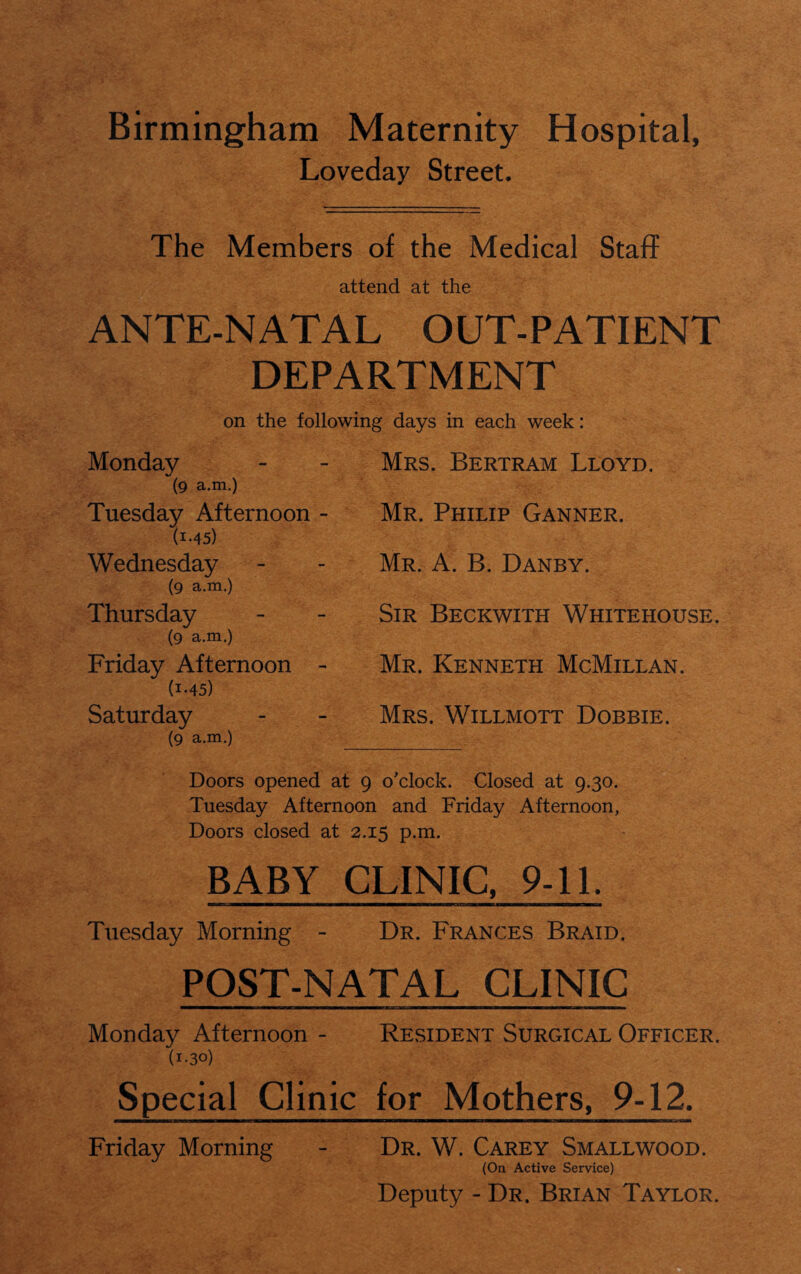 Birmingham Maternity Hospital, Loveday Street. The Members of the Medical Staff attend at the ANTE-NATAL OUT-PATIENT DEPARTMENT on the following days in each week: Monday (9 a.m.) Tuesday Afternoon - (1.45) Wednesday (9 a.m.) Thursday (9 a.m.) Friday Afternoon - (i-45) Saturday (9 a.m.) Mrs. Bertram Lloyd. Mr. Philip Ganner. Mr. A. B. Danby. Sir Beckwith Whitehouse. Mr. Kenneth McMillan. Mrs. Willmott Dobbie. Doors opened at 9 o'clock. Closed at 9.30. Tuesday Afternoon and Friday Afternoon, Doors closed at 2.15 p.m. BABY CLINIC, 9-11. Tuesday Morning - Dr. Frances Braid. POST-NATAL CLINIC Monday Afternoon - Resident Surgical Officer. (1-30) Special Clinic for Mothers, 9-12. Friday Morning - Dr. W. Carey Smallwood. (On Active Service) Deputy - Dr. Brian Taylor.
