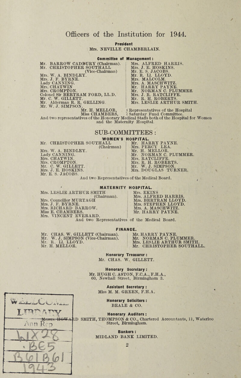 / Officers of the Institution for 1944. President Mrs. NEVILLE CHAMBERLAIN. Committee of Management: Mrs. ALFRED HARRIS. Mrs. J. E. HOSKINS. Mr. E. S. JACOBS. Mr. R. LI. LLOYD. Mrs. MALCOLM. Mrs. A. MASCHWITZ. Mr. HARRY PAYNE. Mr. NORMAN C. PLUMMER Mrs. J. R. RATCLIFFE. Mr. R. H. ROBERTS. Mrs. LESLIE ARTHUR SMITH. ! Representatives of the Hospital J.11.X00 vv.LL21iTj.xjxiij.xo, ( Saturday Fund Committee. And two representatives of the Honorary Medical Staffs both of the Hospital for Women and the Maternity Hospital. Mr. BARROW CADBURY (Chairman). Mr. CHRISTOPHER SOUTHALL (Vice-Chairman) Mrs. W. A. BINDLEY. Mrs. J. F. BYRNE. Ladv CANNING. Mrs. CHATWIN Mrs. CROMPTON. Colonel Sir BERTRAM FORD, LL.D. Mr. C. W. GILLETT. Mr. Alderman R. R. GELLING. Mr. W. J. SIMPSON. Mr. H. MELLOR, Miss f!TT SUB-COMMITTEES : WOMEN’S Mr. CHRISTOPHER SOUTHALL (Chairman) Mrs. W. A. BINDLEY. Lady. CANNING. Mrs. CHATWIN. ' Mrs. CROMPTON. Mr. C. W. GILLETT. Mrs. J. E. HOSKINS. Mr. E. S. JACOBS. HOSPITAL. Mr. HARRY PAYNE. Mrs. PERCY LEA. Mr. H. MELLOR. Mr. NORMAN C. PLUMMER. Mrs. RATCLIFFE. Mrs. R. H. ROBERTS. Mr. W. J. SIMPSON. Mrs. DOUGLAS TURNER. And two Representatives of the Medical Board. MATERNITY HOSPITAL. Mrs. LESLIE ARTHUR SMITH (Chairman). Mrs. Councillor MURTAGH Mrs. J. F. BYRNE. Mrs. RICHARD BARROW. Miss E. CHAMBERS. Mrs. VINCENT EVERARD. Mrs. EKINS Mrs. ALFRED HARRIS. Mrs. BERTRAM LLOYD. Mrs. STEPHEN LLOYD. Mrs. A. MASCHWITZ. Mr. HARRY PAYNE. And two Representatives of the Medical Board. FINANCE. Mr. CHAS. W. GILLETT (Chairman). Mr. HARRY PAYNE. Mr. W. J. SIMPSON (Vice-Chairman). Mr. NORMAN C. PLUMMER. Mr. R. LI. LLOYD. Mrs. LESLIE ARTHUR SMITH. Mr. H. MELLOR. Mr. CHRISTOPHER SOUTHALL. Honorary Treasurer: Mr. CHAS. W. GILLETT. Honorary Secretary : Mr. HUGH C. ASTON, F.C.A., F.H.A., 60, Newhall Street, Birmingham 3. Assistant Secretary :