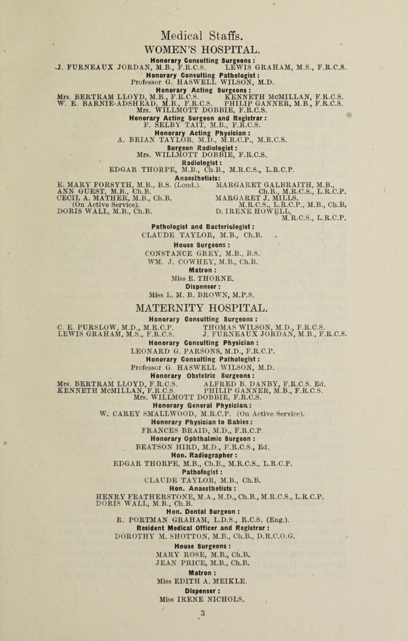 Medical Staffs. WOMEN’S HOSPITAL. Honorary Consulting Surgeons: .J. FURNEAUX JORDAN, M.B., F.R.C.S. LEWIS GRAHAM, M.S., F.R.C.S. Honorary Consulting Pathologist: Professor G. HASWELL WILSON, M.D. Honorary Acting Surgeons: Mrs. BERTRAM LLOYD, M.B., F.R.C.S. KENNETH MCMILLAN, F.R.C.S. W. E. BARNIE-ADSHEAD, M.B., F.R.C.S. PHILIP GANNER, M.B., F.R.C.S. Mrs. WILLMOTT DOBBIE, F.R.C.S. Honorary Acting Surgeon and Registrar: F. SELBY’ TAIT, M.B., F.R.C.S. Honorary Acting Physician : A. BRIAN TAYrLOR, M.D., M.R.C.P., M.R.C.S. Surgeon Radiologist: Mrs. WILLMOTT DOBBIE, F.R.C.S. Radiologist: EDGAR THORPE, M.B., Ch.B., M.R.C.S., L.R.C.P. Anaesthetists: E. MARY FORSYTH, M.B., B.S. (Lond.). MARGARET GALBRAITH, M.B., ANN GUEST, M.B., Ch.B. Ch.B., M.R.C.S., L.R.C.P. CECIL A. MATHER, M.B., Ch.B. MARGARET J. MILLS. (On Active Service). M.R.C.S.. L.R.C.P., M.B., Ch.B. DORIS WALL, M.B., Ch.B. D. IRENE HOWELL, M.R.C.S., L.R.C.P. Pathologist and Bacteriologist: CLAUDE TAYLOR, M.B., Ch.B. House Surgeons : CONSTANCE GREYT, M.B., B.S. WM. J. COWHEY, M.B., Ch.B. Matron : Miss E. THORNE. Dispenser: Miss L. M. B. BROWN, M.P.S. MATERNITY HOSPITAL. Honorary Consulting Surgeons : C. E. PURSLOW, M.D., M.R.C.P. THOMAS WILSON, M.D., F.R.C.S. LEWIS GRAHAM, M.S., F.R.C.S. J. FURNEAUX JORDAN, M.B., F.R.C.S. Honorary Consulting Physician : LEONARD G. PARSONS, M.D., F.R.C.P. Honorary Consulting Pathologist: Professor G HASWELL WILSON, M.D. Honorary Obstetric Surgeons: Mrs. BERTRAM LLOYD, F.R.C.S. ALFRED B. DANBY, F.R.C.S. Ed. KENNETH MCMILLAN, F.R.C.S. PHILIP GANNER, M.B., F.R.C.S. Mrs. WILLMOTT DOBBIE, F.R.C.S. Honorary General Physician: W. CAREY SMALLWOOD, M.R.C.P. (On Active Service). Honorary Physician to Babies: FRANCES BRAID, M.D., F.R.C.P Honorary Ophthalmic Surgeon : BEATSON HIRD, M.D., F.R.C.S., Ed. Hon. Radiographer: EDGAR THORPE, M.B., Ch.B., M.R.C.S., L.R.C.P. Pathologist: CLAUDE TAYLOR, M.B., Ch.B. Hon. Anaesthetists: HENRY FEATHERSTONE, M.A., M.D., Ch.B., M.R.C.S., L.R.C.P. DORIS WALL, M B., Ch.B. Hon. Dental Surgeon : R. PORTMAN GRAHAM, L.D.S., R.C.S. (Eng.). Resident Medical Officer and Registrar: DOROTHY M. SHOTTON, M.B., Ch.B., D.R.C.O.G. House Surgeons: MARY ROSE, M.B., Ch.B. JEAN PRICE, M.B., Ch.B. Matron : Miss EDITH A. MEIKLE. Dispenser: Miss IRENE NICHOLS.