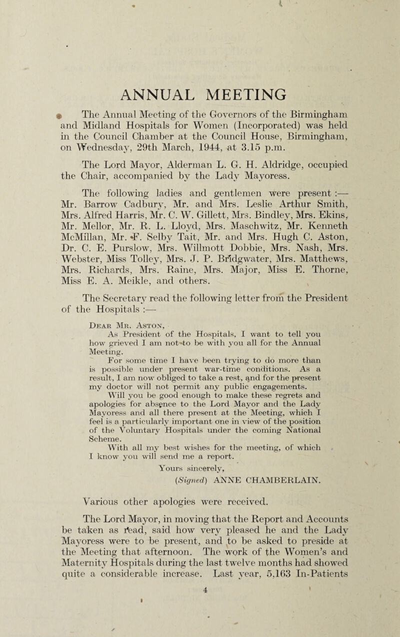 ANNUAL MEETING • The Annual Meeting of the Governors of the Birmingham and Midland Hospitals for Women (Incorporated) was held in the Council Chamber at the Council House, Birmingham, on Wednesday, 29th March, 1944, at 3.15 p.m. The Lord Mayor, Alderman L. G. H. Aldridge, occupied the Chair, accompanied by the Lady Mayoress. The following ladies and gentlemen were present :— Mr. Barrow Cadbury, Mr. and Mrs. Leslie Arthur Smith, Mrs. Alfred Harris, Mr. C. W. Gillett, Mrs. Bindley, Mrs. Ekins,. Mr. Mellor, Mr. R. L. Lloyd, Mrs. Maschwitz, Mr. Kenneth McMillan, Mr. •F. Selby Tait, Mr. and Mrs. Hugh C. Aston, Dr. C. E. Purslow, Mrs. Willmott Dobbie, Mrs. Nash, Mrs. Webster, Miss Tolley, Mrs. J. P. Bridgwater, Mrs. Matthews, Mrs. Riclmrds, Mrs. Raine, Mrs. Major, Miss E. Thorne, Miss E. A. Meik]e, and others. The Secretary read the following letter from the President of the Hospitals Dear Mr. Aston, As President of the Hospitals, I want to tell you how grieved I am notUo be with you all for the Annual Meeting. For some time I have been trying to do more than is possible under present war-time conditions. As a result, I am now obliged to take a rest, and for the present my doctor will not permit any public engagements. Will you be good enough to make these regrets and apologies for absence to the Lord Mayor and the Lady Mayoress and all there present at the Meeting, which I feel is a particularly important one in view of the position of the Voluntary Hospitals under the coming National Scheme. With all my best wishes for the meeting, of which I know you will send me a report. Yours sincerely, {Signed) ANNE CHAMBERLAIN. Various other apologies were received. The Lord Mayor, in moving that the Report and Accounts be taken as iVad, said how very pleased he and the Lady Mayoress were to be present, and to be asked to preside at the Meeting that afternoon. The work of the Women’s and Maternity Hospitals during the last twelve months had showed cpiite a considerable increase. Last year, 5,163 In-Patients