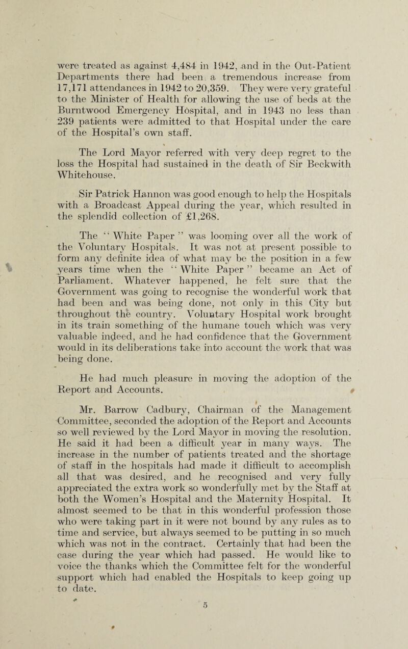 were treated as against 4,484 in 1942, and in the Out-Patient Departments there had been a tremendous increase from 17,171 attendances in 1942 to 20,359. They were very grateful to the Minister of Health for allowing the use of beds at the Burntwood Emergency Hospital, and in 1943 no less than 239 patients were admitted to that Hospital under the care of the Hospital’s own staff. % The Lord Mayor referred with very deep regret to the loss the Hospital had sustained in the death of Sir Beckwith Whitehouse. Sir Patrick Hannon was good enough to help the Hospitals with a Broadcast Appeal during the year, which resulted in the splendid collection of £1,268. The White Paper ” was looming over all the work of the Voluntary Hospitals. It was not at present possible to form any definite idea of what may be the position in a few years time when the “ White Paper ” became an Act of Parliament. Whatever happened, he felt sure that the Government was going to recognise the wonderful work that had been and was being done, not only in this City but throughout the country. Voluntary Hospital work brought in its train something of the humane touch which was very valuable indeed, and he had confidence that the Government would in its deliberations take into account the work that was being done. He had much pleasure in moving the adoption of the Report and Accounts. I Mr. Barrow Cadbury, Chairman of the Management Committee, seconded the adoption of the Report and Accounts so well reviewed by the Lord Mayor in moving the resolution. He said it had been a difficult year in many ways. The increase in the number of patients treated and the shortage of staff in the hospitals had made it difficult to accomplish all that was desired, and he recognised and very fully appreciated the extra work so wonderfully met by the Staff at both the Women’s Hospital and the Maternity Hospital. It almost seemed to be that in this wonderful profession those who were taking part in it were not bound by any rules as to time and service, but always seemed to be putting in so much which was not in the contract. Certainly that had been the case during the year which had passed. He would like to voice the thanks which the Committee felt for the wonderful support which had enabled the Hospitals to keep going up to date. 0