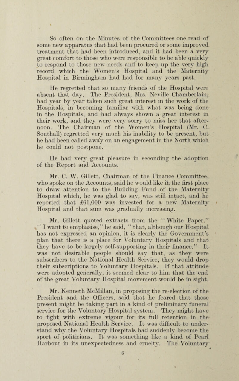 So often on the Minutes of the Committees one read of some new apparatus that had been procured or some improved treatment that had been introduced, and it had been a very great comfort to those who were responsible to be able quickly to respond to those new needs and to keep up the very high record which the Women’s Hospital and the Maternity Hospital in Birmingham had had for many years past. He regretted that so many friends of the Hospital were absent that day. The President, Mrs. Neville Chamberlain,, had year by year taken such great interest in the work of the Hospitals, in becoming familiar with what was being done in the Hospitals, and had always shown a great interest in their work, and they were very sorry to miss her that after¬ noon. The Chairman of the Women’s Hospital (Mr. C. Southall) regretted very much his inability to be present, but he had been called away on an engagement in the North which he could not postpone. He had very great pleasure in seconding the adoption of the Report and Accounts. Mr. C. W. Gillett, Chairman of the Finance Committee, who spoke on the Accounts, said he would like in the first place to draw attention to the Building Fund of the Maternity Hospital which, he was glad to say, was still intact, and he reported that £61,000 was invested for a new Maternity Hospital and that sum was gradually increasing. Mr. Gillett quoted extracts from the “White Paper.” “ I want to emphasise,” he said, “ that, although our Hospital has not expressed an opinion, it is clearly the Government’s plan that there is a place for Voluntary Hospitals and that they have to be largely self-supporting in their finance.” It was not desirable people should say that, as they were subscribers to the National Health Service, they would drop their subscriptions to Voluntary Hospitals. If that attitude were adopted generally, it seemed clear to him that the end of the great Voluntary Hospital movement would be in sight. Mr. Kenneth McMillan, in proposing the re-election of the President and the Officers, said that he feared that those present might be taking part in a kind of preliminary funeral service for the Voluntary Hospital system. They might have to fight with extreme vigour for its full retention in the proposed National Health Service. It was difficult to under¬ stand why the Voluntary Hospitals had suddenly become the sport of politicians. It was something like a kind of Pearl Harbour in its unexpectedness and cruelty. The Voluntary