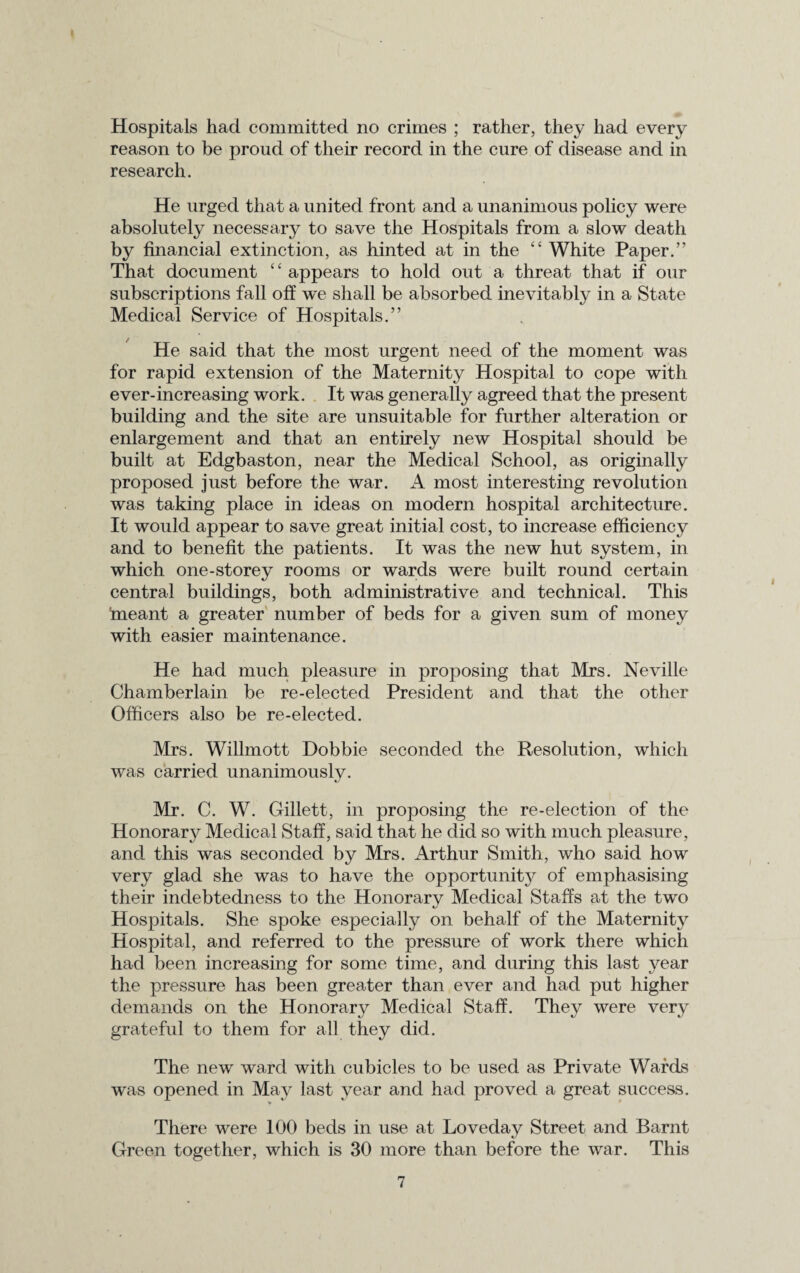 Hospitals had committed no crimes ; rather, they had every reason to be proud of their record in the cure of disease and in research. He urged that a united front and a unanimous policy were absolutely necessary to save the Hospitals from a slow death by financial extinction, as hinted at in the “ White Paper.” That document “ appears to hold out a threat that if our subscriptions fall off we shall be absorbed inevitably in a State Medical Service of Hospitals.” He said that the most urgent need of the moment was for rapid extension of the Maternity Hospital to cope with ever-increasing work. It was generally agreed that the present building and the site are unsuitable for further alteration or enlargement and that an entirely new Hospital should be built at Edgbaston, near the Medical School, as originally proposed just before the war. A most interesting revolution was taking place in ideas on modern hospital architecture. It would appear to save great initial cost, to increase efficiency and to benefit the patients. It was the new hut system, in which one-storey rooms or wards were built round certain central buildings, both administrative and technical. This 'meant a greater number of beds for a given sum of money with easier maintenance. He had much pleasure in proposing that Mrs. Neville Chamberlain be re-elected President and that the other Officers also be re-elected. Mrs. Willmott Dobbie seconded the Resolution, which was carried unanimously. Mr. C. W. Gillett, in proposing the re-election of the Honorary Medical Staff, said that he did so with much pleasure, and this was seconded by Mrs. Arthur Smith, who said how very glad she was to have the opportunity of emphasising their indebtedness to the Honorarv Medical Staffs at the two «/ Hospitals. She spoke especially on behalf of the Maternity Hospital, and referred to the pressure of work there which had been increasing for some time, and during this last year the pressure has been greater than ever and had put higher demands on the Honorary Medical Staff. They were very grateful to them for all they did. The new ward with cubicles to be used as Private Wards was opened in May last year and had proved a great success. There were 100 beds in use at Loveday Street and Barnt Green together, which is 30 more than before the war. This