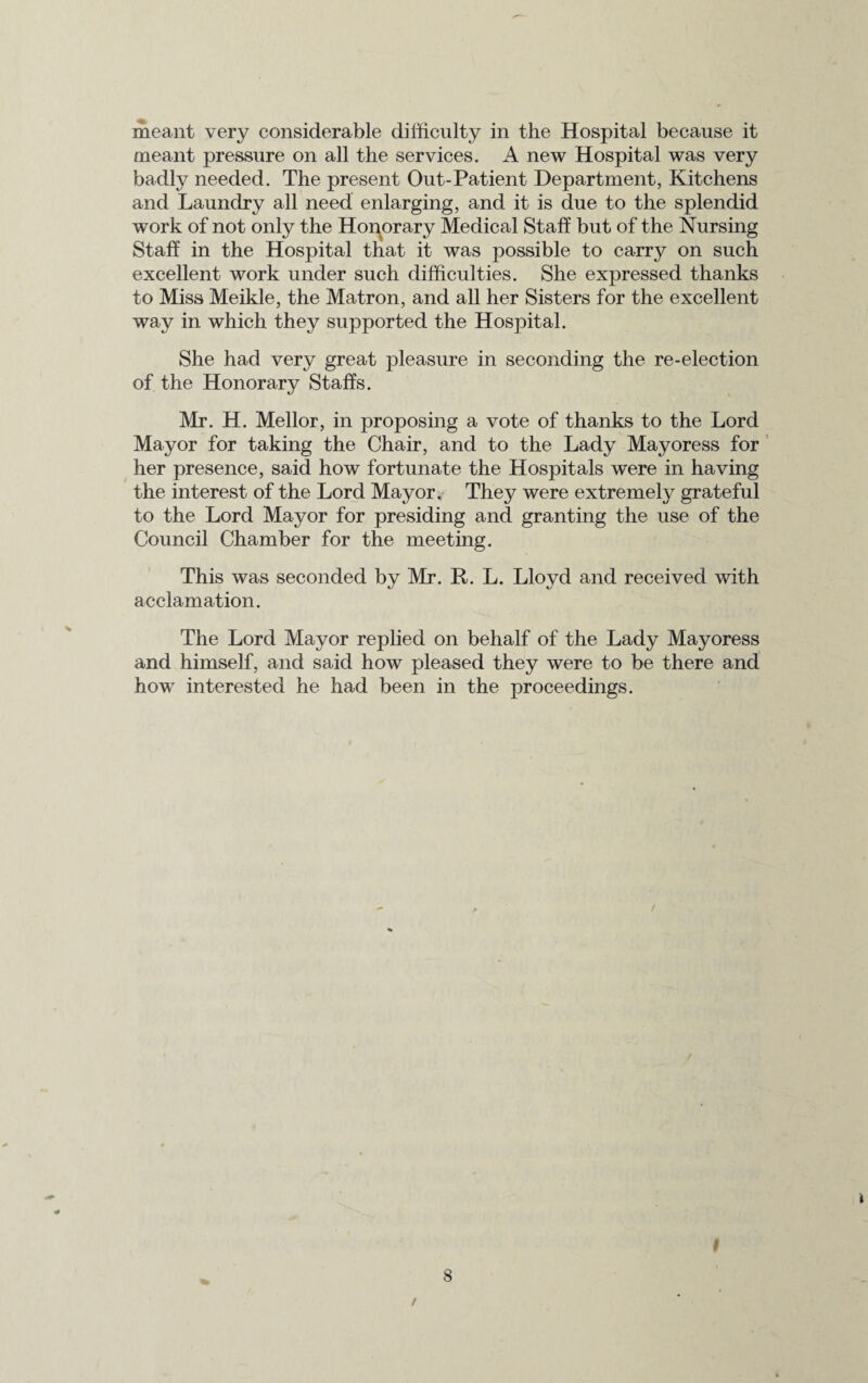 meant very considerable difficulty in the Hospital because it meant pressure on all the services. A new Hospital was very badly needed. The present Out-Patient Department, Kitchens and Laundry all need enlarging, and it is due to the splendid work of not only the Honorary Medical Staff but of the Nursing Staff in the Hospital tnat it was possible to carry on such excellent work under such difficulties. She expressed thanks to Miss Meikle, the Matron, and all her Sisters for the excellent way in which they supported the Hospital. She had very great pleasure in seconding the re-election of the Honorary Staffs. Mr. H. Mellor, in proposing a vote of thanks to the Lord Mayor for taking the Chair, and to the Lady Mayoress for her presence, said how fortunate the Hospitals were in having the interest of the Lord Mayor. They were extremely grateful to the Lord Mayor for presiding and granting the use of the Council Chamber for the meeting. This was seconded by Mr. R. L. Lloyd and received with acclamation. The Lord Mayor replied on behalf of the Lady Mayoress and himself, and said how pleased they were to be there and how interested he had been in the proceedings. I t