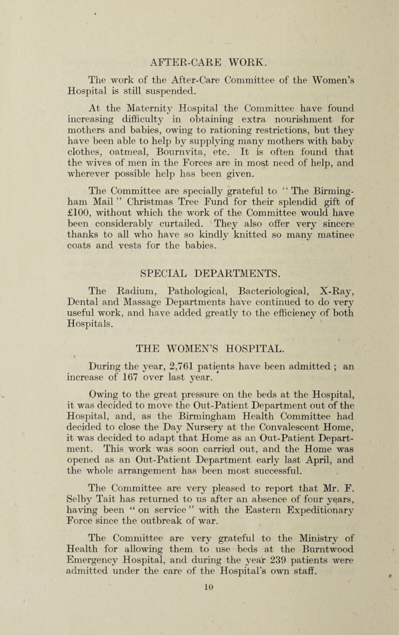AFTER-CARE WORK. The work of the After-Care Committee of the Women’s Hospital is still suspended. At the Maternity Hospital the Committee have found increasing difficulty in obtaining extra nourishment for mothers and babies, owing to rationing restrictions, but they have been able to help by supplying many mothers with baby clothes, oatmeal, Bourn vita, etc. It is often found that the waves of men in the Forces are in most need of help, and wherever possible help has been given. The Committee are specialty grateful to “ The Birming¬ ham Mail ” Christmas Tree Fund for their splendid gift of £100, without which the work of the Committee would have been considerably curtailed. They also offer very sincere thanks to all who have so kindly knitted so many matinee coats and vests for the babies. SPECIAL DEPARTMENTS. The Radium, Pathological, Bacteriological, X-Ray, Dental and Massage Departments have continued to do very useful work, and have added greatly to the efficiency of both Hospitals. THE WOMEN’S HOSPITAL. i During the year, 2,761 patients have been admitted ; an increase of 167 over last year. Owing to the great pressure on the beds at the Hospital, it was decided to move the Out-Patient Department out of the Hospital, and, as the Birmingham Health Committee had decided to close the Day Nursery at the Convalescent Home, it was decided to adapt that Home as an Out-Patient Depart¬ ment. This work was soon carried out, and the Home was opened as an Out-Patient Department early last April, and the whole arrangement has been most successful. The Committee are very pleased to report that Mr. F. Selby Tait has returned to us after an absence of four years, having been “ on service ” with the Eastern Expeditionary Force since the outbreak of war. The Committee are very grateful to the Ministry of Health for allowing them to use beds at the Burntwood Emergency Hospital, and during the year 239 patients were admitted under the care of the Hospital’s own staff.