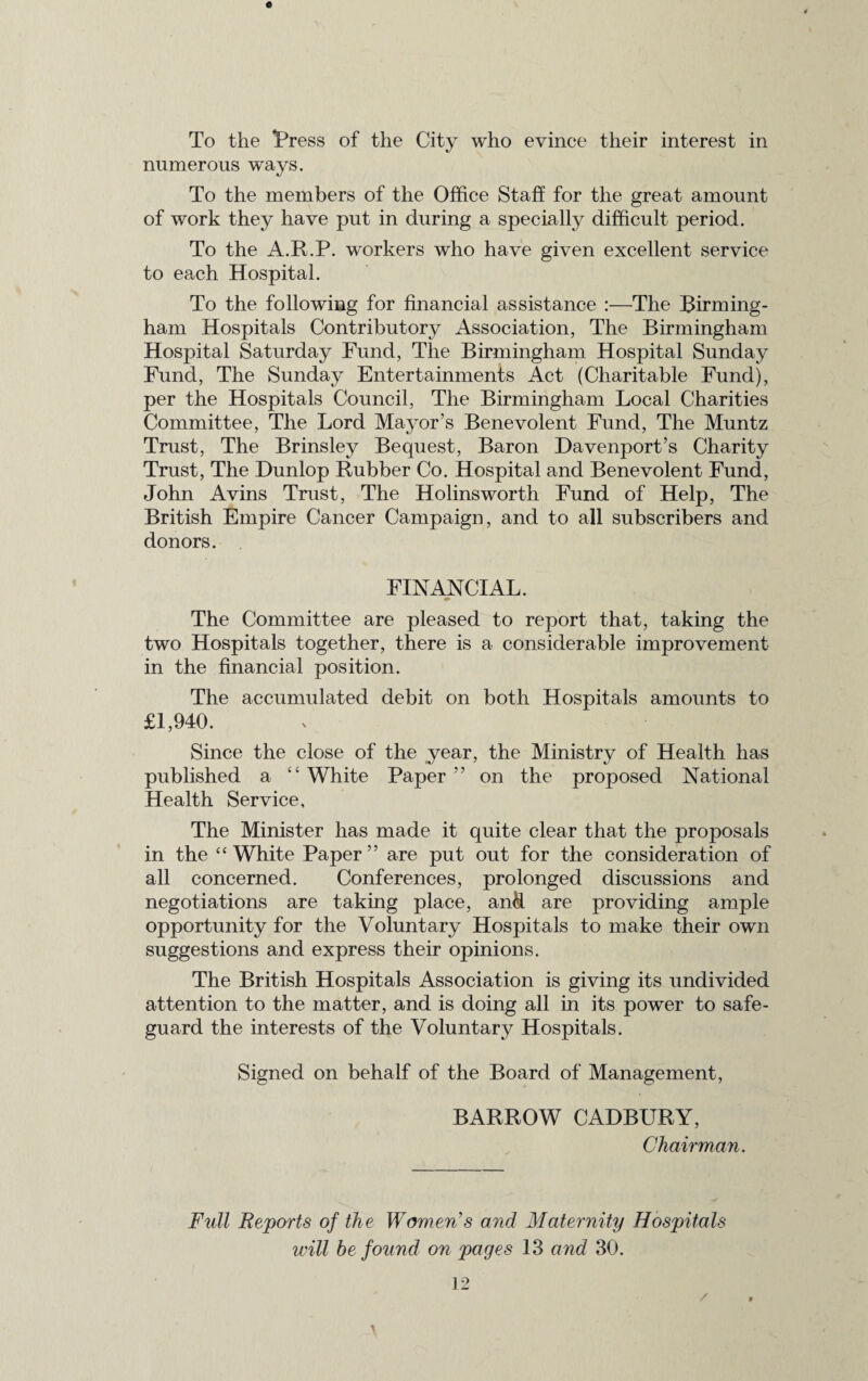 numerous ways. To the members of the Office Staff for the great amount of work they have put in during a specially difficult period. To the A.R.P. workers who have given excellent service to each Hospital. To the following for financial assistance :—The Birming¬ ham Hospitals Contributory Association, The Birmingham Hospital Saturday Fund, The Birmingham Hospital Sunday Fund, The Sunday Entertainments Act (Charitable Fund), per the Hospitals Council, The Birmingham Local Charities Committee, The Lord Mayor’s Benevolent Fund, The Muntz Trust, The Brinsley Bequest, Baron Davenport’s Charity Trust, The Dunlop Rubber Co. Hospital and Benevolent Fund, John Avins Trust, The Holinsworth Fund of Help, The British Empire Cancer Campaign, and to all subscribers and donors. FINANCIAL. The Committee are pleased to report that, taking the two Hospitals together, there is a considerable improvement in the financial position. The accumulated debit on both Hospitals amounts to £1,940. Since the close of the year, the Ministry of Health has published a “ White Paper ” on the proposed National Health Service, The Minister has made it quite clear that the proposals in the “White Paper” are put out for the consideration of all concerned. Conferences, prolonged discussions and negotiations are taking place, and are providing ample opportunity for the Voluntary Hospitals to make their own suggestions and express their opinions. The British Hospitals Association is giving its undivided attention to the matter, and is doing all in its power to safe¬ guard the interests of the Voluntary Hospitals. Signed on behalf of the Board of Management, BARROW CADBURY, Chairman. Full Reports of th e Women’s and Maternity Hospitals will be found on pages 13 and 30.