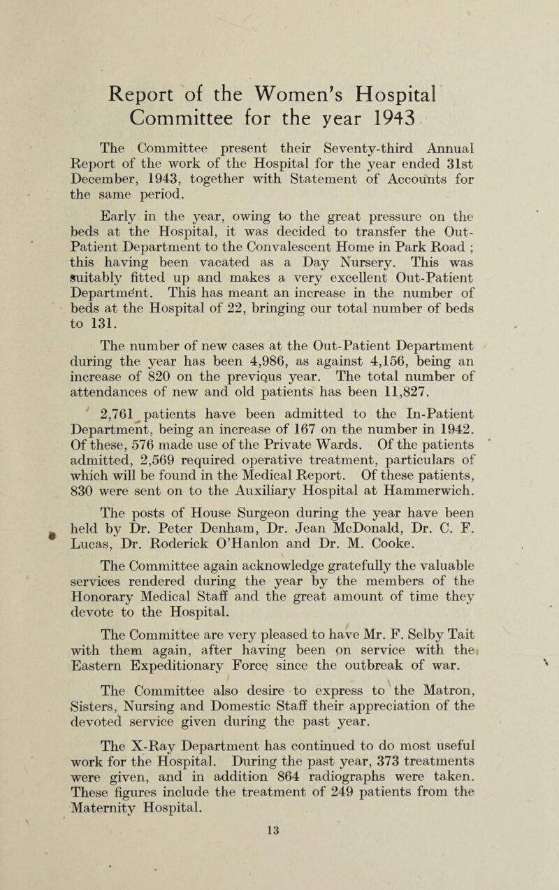Report of the Women’s Hospital Committee for the year 1943 The Committee present their Seventy-third Annual Report of the work of the Hospital for the year ended 31st December, 1943, together with Statement of Accounts for the same period. Early in the year, owing to the great pressure on the beds at the Hospital, it was decided to transfer the Out- Patient Department to the Convalescent Home in Park Road ; this having been vacated as a Day Nursery. This was suitably fitted up and makes a very excellent Out-Patient Department. This has meant an increase in the number of beds at the Hospital of 22, bringing our total number of beds to 131. The number of new cases at the Out-Patient Department during the year has been 4,986, as against 4,156, being an increase of 820 on the previQus year. The total number of attendances of new and old patients has been 11,827. 2,761 patients have been admitted to the In-Patient Department, being an increase of 167 on the number in 1942. Of these, 576 made use of the Private Wards. Of the patients admitted, 2,569 required operative treatment, particulars of which will be found in the Medical Report. Of these patients, 830 were sent on to the Auxiliary Hospital at Hammerwich. The posts of House Surgeon during the year have been held by Dr. Peter Denham, Dr. Jean McDonald, Dr. C. F. Lucas, Dr. Roderick O’Hanlon and Dr. M. Cooke. The Committee again acknowledge gratefully the valuable services rendered during the year by the members of the Honorary Medical Staff and the great amount of time they devote to the Hospital. The Committee are very pleased to have Mr. F. Selby Tait with them again, after having been on service with the Eastern Expeditionary Force since the outbreak of war. The Committee also desire to express to the Matron, Sisters, Nursing and Domestic Staff their appreciation of the devoted service given during the past year. The X-Ray Department has continued to do most useful work for the Hospital. During the past year, 373 treatments were given, and in addition 864 radiographs were taken. These figures include the treatment of 249 patients from the Maternity Hospital.