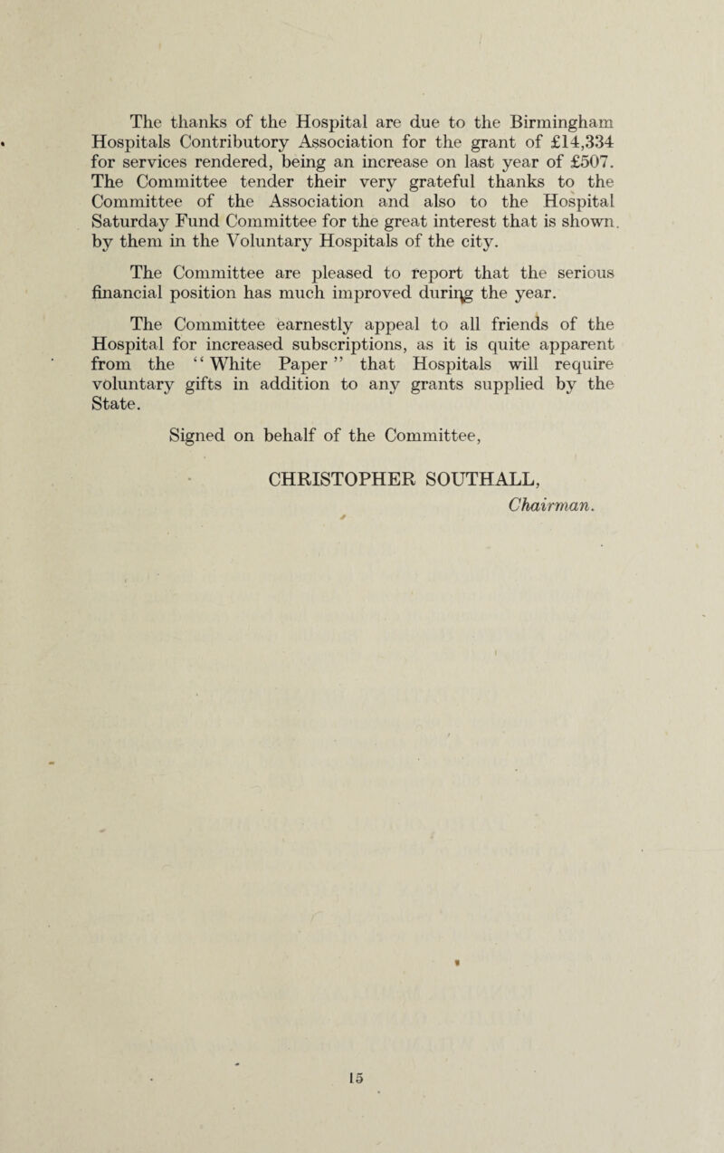 The thanks of the Hospital are due to the Birmingham Hospitals Contributory Association for the grant of £14,334 for services rendered, being an increase on last year of £507. The Committee tender their very grateful thanks to the Committee of the Association and also to the Hospital Saturday Fund Committee for the great interest that is shown. by them in the Voluntary Hospitals of the city. The Committee are pleased to report that the serious financial position has much improved duriqg the year. The Committee earnestly appeal to all friends of the Hospital for increased subscriptions, as it is quite apparent from the “ White Paper ” that Hospitals will require voluntary gifts in addition to any grants supplied by the State. Signed on behalf of the Committee, CHRISTOPHER SOUTHALL, Chairman. ■