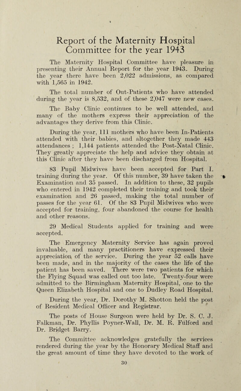 Report of the Maternity Hospital Committee for the year 1943 The Maternity Hospital Committee have pleasure in presenting their Annual Report for the year 1943. During the year there have been 2,022 admissions, as compared with 1,565 in 1942. The total number of Out-Patients who have attended during the year is 8,532, and of these 2,047 were new cases. The Baby Clinic continues to be well attended, and many of the mothers express their appreciation of the advantages they derive from this Clinic. During the year, 111 mothers who have been In-Patients attended with their babies, and altogether they made 443 attendances ; 1,144 patients attended the Post-Natal Clinic. They greatly appreciate the help and advice they obtain at this Clinic after they have been discharged from Hospital. 83 Pupil Mid wives have been accepted for Part I. training during the year. Of this number, 39 have taken the * Examination and 35 passed. In addition to these, 32 pupils who entered in 1942 completed their training and took their examination and 26 passed, making the total number of passes for the year 61. Of the 83 Pupil Midwives who were accepted for training, four abandoned the course for health and other reasons. 29 Medical Students applied for training and were accepted. The Emergency Maternity Service has again proved invaluable, and many practitioners have expressed their appreciation of the service. During the year 52 calls have been made, and in the majority of the cases the life of the patient has been saved. There were two patients for which the Flying Squad was called out too late. Twenty-four were admitted to the Birmingham Maternity Hospital, one to the Queen Elizabeth Hospital and one to Dudley Road Hospital. During the year, Dr. Dorothy M. Shotton held the post of Resident Medical Officer and Registrar. The posts of House Surgeon were held by Dr. S. C. J. Falkman, Dr. Phyllis Poyner-Wall, Dr. M. R. Fulford and Dr. Bridget Barry. The Committee acknowledges gratefully the services rendered during the year by the Honorary Medical Staff and the great amount of time they have devoted to the work of