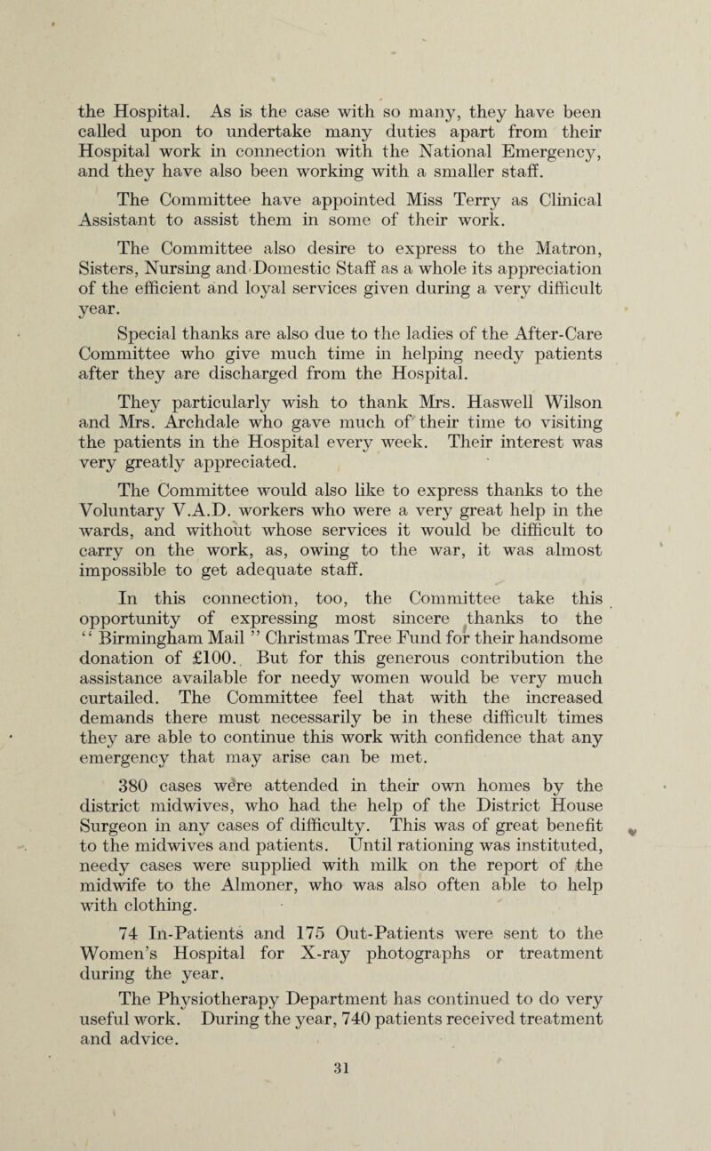the Hospital. As is the case with so many, they have been called upon to undertake many duties apart from their Hospital work in connection with the National Emergency, and they have also been working with a smaller staff. The Committee have appointed Miss Terry as Clinical Assistant to assist them in some of their work. The Committee also desire to express to the Matron, Sisters, Nursing and Domestic Staff as a whole its appreciation of the efficient and loyal services given during a very difficult year. Special thanks are also due to the ladies of the After-Care Committee who give much time in helping needy patients after they are discharged from the Hospital. They particularly wish to thank Mrs. Has well Wilson and Mrs. Archdale who gave much of their time to visiting the patients in the Hospital every week. Their interest was very greatly appreciated. The Committee would also like to express thanks to the Voluntary V.A.D. workers who were a very great help in the wards, and without whose services it would be difficult to carry on the work, as, owing to the war, it was almost impossible to get adequate staff. In this connection, too, the Committee take this opportunity of expressing most sincere thanks to the “ Birmingham Mail ” Christmas Tree Fund for their handsome donation of £100.. But for this generous contribution the assistance available for needy women would be very much curtailed. The Committee feel that with the increased demands there must necessarily be in these difficult times they are able to continue this work with confidence that any emergency that may arise can be met. 380 cases were attended in their own homes by the district mid wives, who had the help of the District House Surgeon in any cases of difficulty. This was of great benefit to the midwives and patients. Until rationing was instituted, needy cases were supplied with milk on the report of the midwife to the Almoner, who was also often able to help with clothing. 74 In-Patients and 175 Out-Patients were sent to the Women’s Hospital for X-ray photographs or treatment during the year. The Physiotherapy Department has continued to do very useful work. During the year, 740 patients received treatment and advice.
