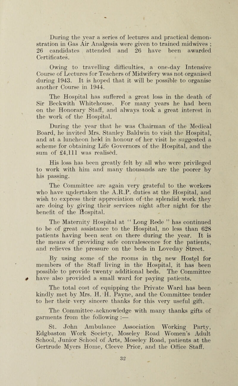 During the year a series of lectures and practical demon¬ stration in Gas Air Analgesia were given to trained midwives ; 26 candidates attended and 26 have been awarded Certificates. Owing to travelling difficulties, a one-day Intensive Course of Lectures for Teachers of Midwifery was not organised during 1943. It is hoped that it will be possible to organise another Course in 1944. The Hospital has suffered a great loss in the death of Sir Beckwith Whitehouse. For many years he had been on the Honorary Staff, and always took a great interest in the work of the Hospital. During the year that he was Chairman of the Medical Board, he invited Mrs. Stanley Baldwin to visit the Hospital, and at a luncheon hekl in honour of her visit he suggested a scheme for obtaining Life Governors of the Hospital, and the sum of £4,111 was realised. His loss has been greatly felt by all who were privileged to work with him and many thousands are the poorer by his passing. The Committee are again very grateful to the workers who have undertaken the A.R.P. duties at the Hospital, and wish to express their appreciation of the splendid work they are doing by giving their services night after night for the benefit of the Hospital. The Maternity Hospital at “ Long Rede ” has continued to be of great assistance to the Hospital, no less than 628 patients having been sent on there during the year. It is the means of providing safe convalescence for the patients, and relieves the pressure on the beds in Loveday Street. By using some of the rooms in th§ new Hostel for members of the Staff living in the Hospital, it has been possible to provide twenty additional beds. The Committee * have also provided a small ward for paying patients. The total cost of equipping the Private Ward has been kindly met by Mrs. H. H. Payne, and the Committee tender to her their very sincere thanks for this very useful gift. The Committee.acknowledge with many thanks gifts of garments from the following :— St. John Ambulance Association Working Party, Edgbaston Work Society, Moseley Road Women’s Adult School, Junior School of Arts, Moseley Road, patients at the Gertrude Mvers Home, Cleeve Prior, and the Office Staff.