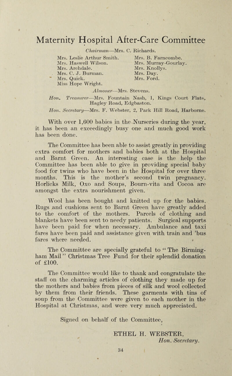 Maternity Hospital After-Care Committee * Chairman—Mrs. C. Richards. Mrs. Leslie Arthur Smith. Mrs. Haswell Wilson. Mrs. Archdale. Mrs. C. J. Burman. Mrs. Quick. Miss Hope Wright. Mrs. B. Farncombe. Mrs. Murray-Gourlay. Mrs. Knollys. Mrs. Day. Mrs. Ford. Almoner—Mrs. Stevens. Hon. Treasurer—Mrs. Fountain Nash, 1, Kings Court Flats, Hagley Road, Edgbaston. Hon. Secretary—Mrs. F. Webster, 2, Park Hill Road, Harborne. With over 1,600 babies in the Nurseries during the year, it has been an exceedingly busy one and much good work has been done. The Committee has been able to assist greatly in providing extra comfort for mothers and babies both at the Hospital and Barnt Green. An interesting case is the help the Committee has been able to give in providing special baby food for twins who have been in the Hospital for over three months. This is the mother’s second twin pregnancy. Horlicks Milk, Oxo and Soups, Bourn-vita and Cocoa are amongst the extra nourishment given. Wool has been bought and knitted up for the babies. Rugs and cushions sent to Barnt Green have greatly added to the comfort of the mothers. Parcels of clothing and blankets have been sent to needy patients. Surgical supports have been paid for when necessary. Ambulance and taxi fares have been paid and assistance given with train and ’bus fares where needed. • The Committee are specially grateful to “ The Birming¬ ham Mail” Christmas Tree Fund for their splendid donation of £100. The Committee would like to thank and congratulate the staff on the charming articles of clothing they made up for the mothers and babies from pieces of silk and wool collected by them from their friends. These garments with tins of soup from the Committee were given to each mother in the Hospital at Christmas, and were very much appreciated. Signed on behalf of the Committee, # ETHEL H. WEBSTER, Hon. Secretary.