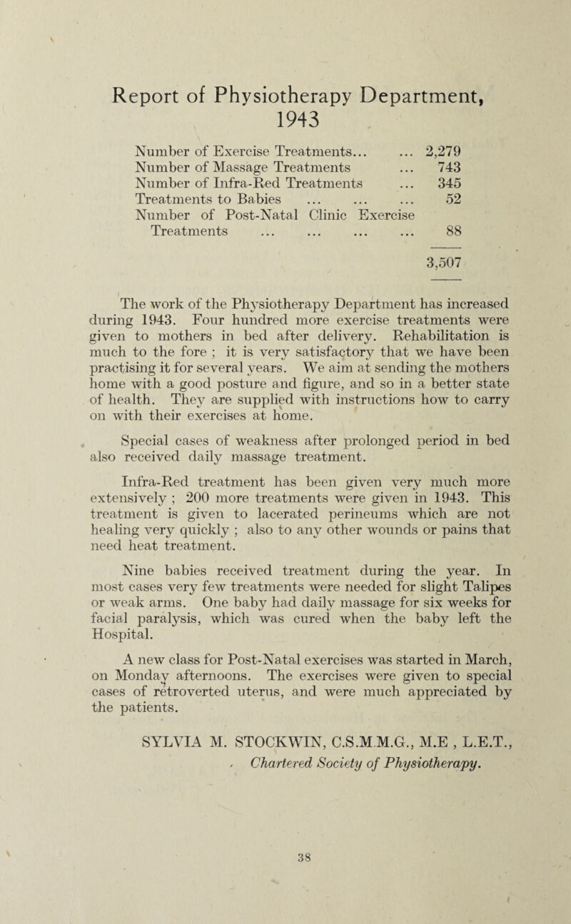Report of Physiotherapy Department, 1943 Number of Exercise Treatments... Number of Massage Treatments Number of Infra-Red Treatments Treatments to Babies Number of Post-Natal Clinic Exercise 2,279 743 345 52 Treatments 88 3,507 The work of the Physiotherapy Department has increased during 1943. Four hundred more exercise treatments were given to mothers in bed after delivery. Rehabilitation is much to the fore ; it is very satisfactory that we have been practising it for several years. We aim at sending the mothers home with a good posture and figure, and so in a better state of health. They are supplied with instructions how to carry on with their exercises at home. Special cases of weakness after prolonged period in bed also received daily massage treatment. Infra-Red treatment has been given very much more extensively ; 200 more treatments were given in 1943. This treatment is given to lacerated perineums which are not healing very quickly ; also to any other wounds or pains that need heat treatment. Nine babies received treatment during the year. In most cases very few treatments were needed for slight Talipes or weak arms. One baby had daily massage for six weeks for facial paralysis, which was cured when the baby left the Hospital. A new class for Post-Natal exercises was started in March, on Monday afternoons. The exercises were given to special cases of retro verted uterus, and were much appreciated by the patients. SYLVIA M. STOCKWIN, C.S.M M.G., M.E , L.E.T., , Chartered Society of Physiotherapy.