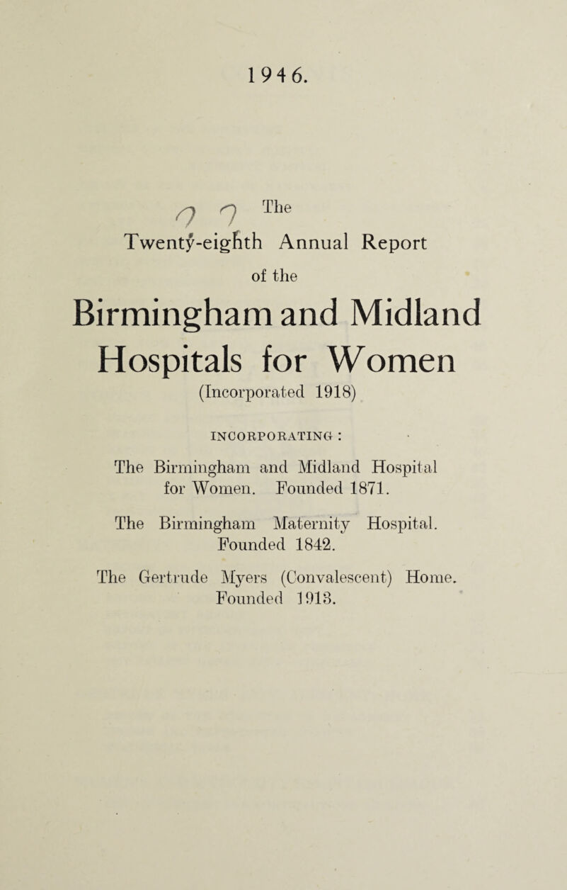 1946. a q The Twenty-eighth Annual Report of the Birmingham and Midland Hospitals for Women (Incorporated 1918) INCORPORATING : The Birmingham and Midland Hospital for Women. Founded 1871. The Birmingham Maternity Hospital. Founded 1842. The Gertrude Myers (Convalescent) Home. Founded 1918.